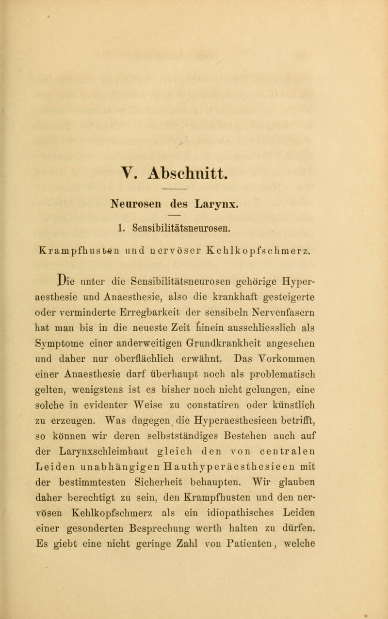 Neurosen des Larynx. 1. Sensibilitätsneurosen. Krampf husten und nervöser Kehlkopfschmerz. Die unter die Sensibilitätsneurosen gehörige Hyper- aesthesie und Anaesthesie, also die krankhaft gesteigerte oder verminderte Erregbarkeit der sensibeln Nervenfasern hat man bis in die neueste Zeit ninein ausschliesslich als Symptome einer anderweitigen Grundkrankheit angesehen und daher nur oberflächlich erwähnt. Das Vorkommen einer Anaesthesie darf überhaupt noch als problematisch gelten, wenigstens ist es bisher noch nicht gelungen, eine solche in evidenter Weise zu constatiren oder künstlich zu erzeugen. Was dagegen^ die Hyperaesthesieen betrifft, so können wir deren selbstständiges Bestehen auch auf der Larynxschleimhaut gleich den von centralen Leiden unabhängigen Hauthyperäesthesieen mit der bestimmtesten Sicherheit behaupten. Wir glauben daher berechtigt zu sein, den Krampfhusten und den ner- vösen Kehlkopfschmerz als ein idiopathisches Leiden einer gesonderten Besprechung werth halten zu dürfen. Es giebt eine nicht geringe Zahl von Patienten, welche