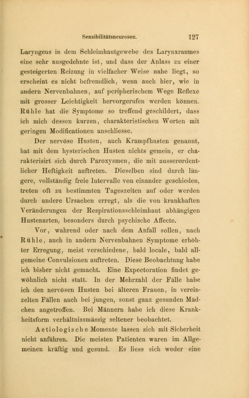 Laryngeus in dem Schleimliautgewebe des Larynxraumes eine sehr ausgedehnte ist, und dass der Anlass zu einer gesteigerten Reizung in vielfacher Weise nahe liegt, so erscheint es nicht befremdlich, wenn auch hier, wie in andern Nervenbahnen, auf peripherischem Wege Reflexe mit grosser Leichtigkeit hervorgerufen werden können. Rühle hat die Symptome so treffend geschildert, dass ich mich dessen kurzen, charakteristischen Worten mit geringen Modificationen anschliesse. Der nervöse Husten, auch Krampfhusten genannt, hat mit dem hysterischen Husten nichts gemein, er cha- rakterisirt sich durch Paroxysmen, die mit ausserordent- licher Heftigkeit auftreten. Dieselben sind dnrch län- gere, vollständig freie Intervalle von einander geschieden, treten oft zu bestimmten Tageszeiten auf oder werden durch andere Ursachen erregt, als die von krankhaften Veränderungen der Respirationsschleimhaut abhängigen Hustenarten, besonders durch psychische Affecte. Vor, wahrend oder nach dem Anfall sollen, nach Rühle, auch in andern Nervenbahnen Symptome erhöh- ter Erregung, meist verschiedene, bald locale, bald all- gemeine Convulsionen auftreten. Diese Beobachtung habe ich bisher nicht gemacht. Eine Expectoration findet ge- wöhnlich nicht statt. In der Mehrzahl der Fälle habe ich den nervösen Husten bei älteren Frauen, in verein- zelten Fällen auch bei jungen, sonst ganz gesunden Mäd- chen angetroffen. Bei Männern habe ich diese Krank- heitsform verhältnissmässig seltener beobachtet. Aetiologische Momente lassen sich mit Sicherheit nicht anführen. Die meisten Patienten waren im Allge- meinen kräftig und gesund. Es liess sich weder eine