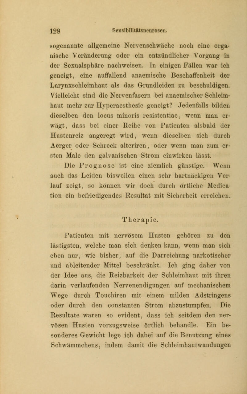 sogenannte allgemeine Nervenschwäche noch eine orga- nische Veränderung oder ein entzündlicher Vorgang in der Sexualsphäre nachweisen. In einigen Fällen war ich geneigt, eine auffallend anaemische Beschaffenheit der Larynxschleimhaut als das Grundleiden zu beschuldigen. Vielleicht sind die Nervenfasern bei anaemischer Schleim- haut mehr zur Hyperaesthesie geneigt? Jedenfalls bilden dieselben den locus minoris resistentiae, wenn man er- wägt, dass bei einer Eeihe von Patienten alsbald der Hustenreiz angeregt wird, wenn dieselben sich durch Aerger oder Schreck alteriren, oder wenn man zum er- sten Male den galvanischen Strom einwirken lässt. Die Prognose ist eine ziemlich günstige. Wenn auch das Leiden bisweilen einen sehr hartnäckigen Ver- lauf zeigt, so können wir doch durch örtliche Media- tion ein befriedigendes Resultat mit Sicherheit erreichen. Therapie. Patienten mit nervösem Husten gehören zu den lästigsten, welche man sich denken kann, wenn man sich eben nur, wie bisher, auf die Darreichung narkotischer und ableitender Mittel beschränkt. Ich ging daher von der Idee aus, die Reizbarkeit der Schleimhaut mit ihren darin verlaufenden Nervenendigungen auf mechanischem Wege durch Touchiren mit einem milden Adstringens oder durch den constanten Strom abzustumpfen. Die Resultate waren so evident, dass ich seitdem den ner- vösen Husten vorzugsweise örtlich behandle. Ein be- sonderes Gewicht lege ich dabei auf die Benutzung eines Schwämmchens, indem damit die Schleimhautwandungen