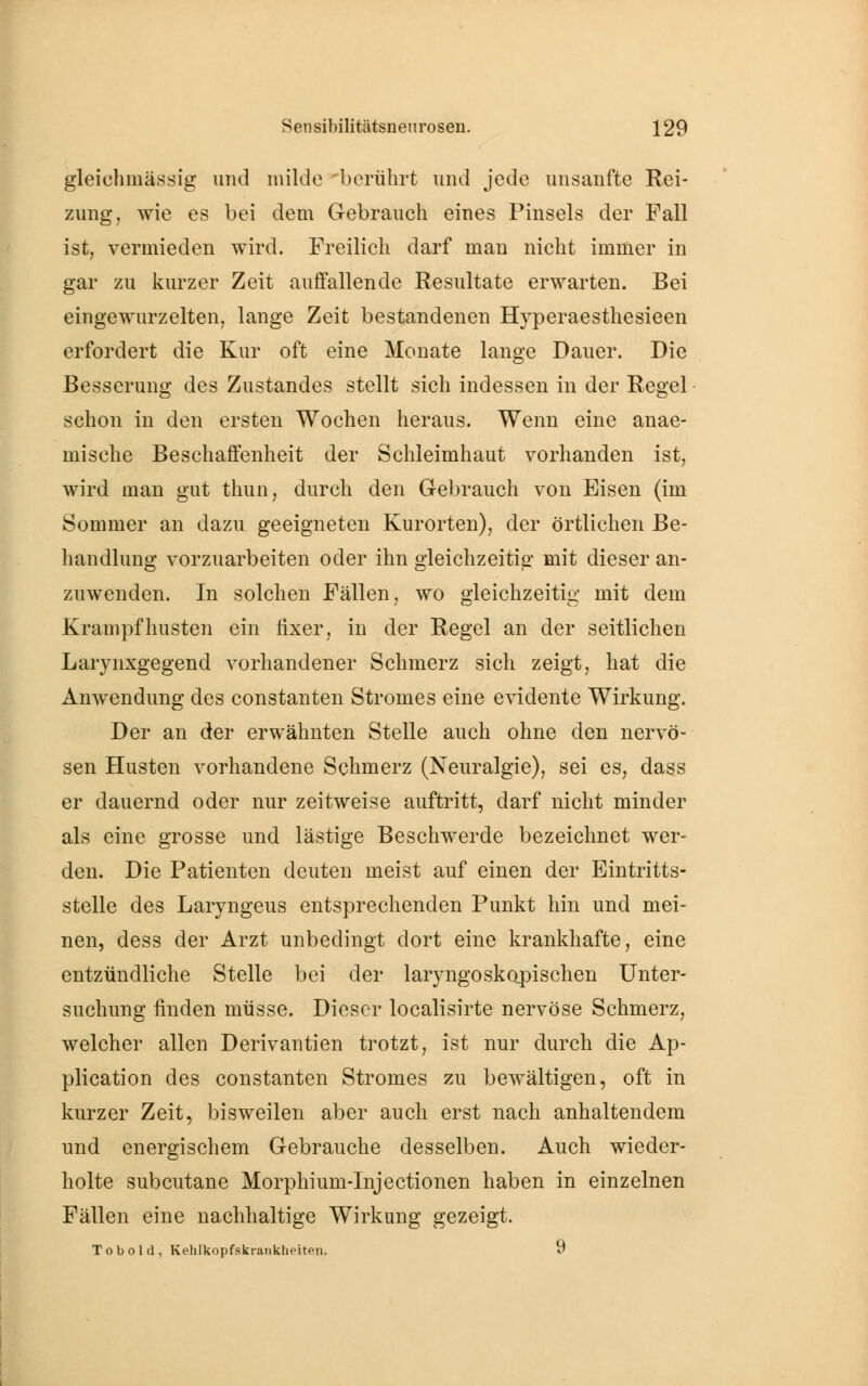 gleichinässig imd milde berührt und jede unsanfte Rei- zung, wie es bei dem Gebrauch eines Pinsels der Fall ist, vermieden wird. Freilich darf man nicht immer in gar zu kurzer Zeit auffallende Resultate erwarten. Bei eingewurzelten, lange Zeit bestandenen Hyperaesthesieen erfordert die Kur oft eine Monate lange Dauer. Die Besserung des Zustandes stellt sich indessen in der Regel schon in den ersten Wochen heraus. Wenn eine anae- mische Beschaffenheit der Schleimhaut vorhanden ist, wird man gut thun, durch den Gebrauch von Eisen (im Sommer an dazu geeigneten Kurorten), der örtlichen Be- handlung vorzuarbeiten oder ihn gleichzeitig mit dieser an- zuwenden. In solchen Fällen, wo gleichzeitig mit dem Krampf husten ein fixer, in der Regel an der seitlichen Larynxgegend vorhandener Schmerz sich zeigt, hat die Anwendung des constanten Stromes eine evidente Wirkung. Der an der erwähnten Stelle auch ohne den nervö- sen Husten vorhandene Schmerz (Neuralgie), sei es, dass er dauernd oder nur zeitweise auftritt, darf nicht minder als eine grosse und lästige Beschwerde bezeichnet wer- den. Die Patienten deuten meist auf einen der Eintritts- stelle des Laryngeus entsprechenden Punkt hin und mei- nen, dess der Arzt unbedingt dort eine krankhafte, eine entzündliche Stelle bei der laryngoskopischen Unter- suchung finden müsse. Dieser localisirte nervöse Schmerz, welcher allen Derivantien trotzt, ist nur durch die Ap- plication des constanten Stromes zu bewältigen, oft in kurzer Zeit, bisweilen aber auch erst nach anhaltendem und energischem Gebrauche desselben. Auch wieder- holte subcutane Morphium-Injectionen haben in einzelnen Fällen eine nachhaltige Wirkung gezeigt. Tob ol d, Kehlkopfskrankheiten. 9