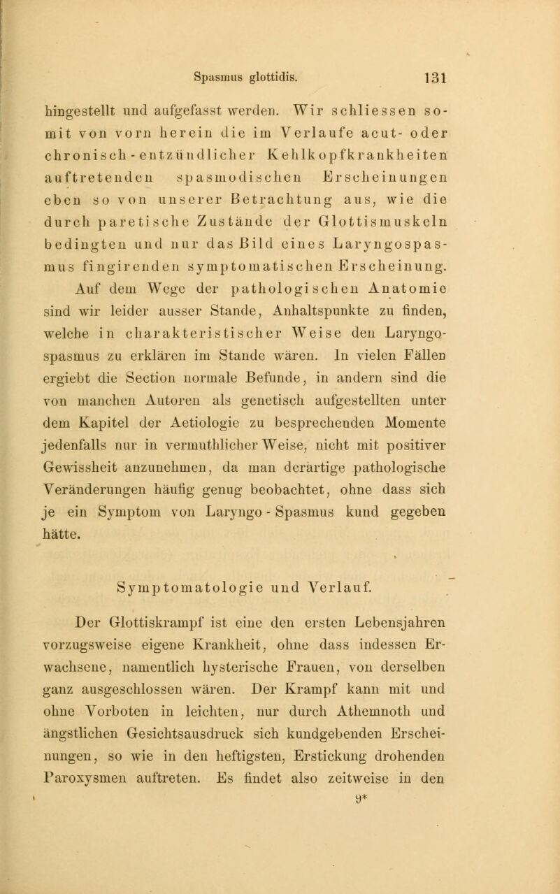 hingestellt und aufgefasst werden. Wir schliessen so- mit von vorn herein die im Verlaufe acut- oder chronisch - entzündlicher Kehlkopfkrankheiten auftretenden spasmo di sehen Erscheinungen eben so von unserer Betrachtung aus, wie die durch paretische Zustände der Glottismuskeln bedingten und nur das Bild eines Laryngospas- mus fingirenden symptomatischen Erscheinung. Auf dem Wege der pathologischen Anatomie sind wir leider ausser Stande, Anhaltspunkte zu finden, welche in charakteristischer Weise den Laryngo- spasmus zu erklären im Stande wären. In vielen Fällen ergiebt die Section normale Befunde, in andern sind die von manchen Autoren als genetisch aufgestellten unter dem Kapitel der Aetiologie zu besprechenden Momente jedenfalls nur in vermuthlicher Weise, nicht mit positiver Gewissheit anzunehmen, da man derartige pathologische Veränderungen häufig genug beobachtet, ohne dass sich je ein Symptom von Laryngo - Spasmus kund gegeben hätte. Symptomatologie und Verlauf. Der Glottiskrampf ist eine den ersten Lebensjahren vorzugsweise eigene Krankheit, ohne dass indessen Er- wachsene, namentlich hysterische Frauen, von derselben ganz ausgeschlossen wären. Der Krampf kann mit und ohne Vorboten in leichten, nur durch Athemnoth und ängstlichen Gesichtsausdruck sich kundgebenden Erschei- nungen, so wie in den heftigsten, Erstickung drohenden Paroxysmen auftreten. Es findet also zeitweise in den 9*