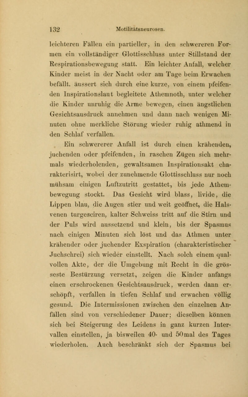 leichteren Fällen ein partieller, in den schwereren For- men ein vollständiger Glottisschlnss unter Stillstand der Respirationsbewegung statt. Ein leichter Anfall, welcher Kinder meist in der Nacht oder am Tage beim Erwachen befällt, äussert sich durch eine kurze, von einem pfeifen- den Inspirationslaut begleitete Atliemnoth, unter welcher die Kinder unruhig die Arme bewegen, einen ängstlichen Gesichtsausdruck annehmen und dann nach wenigen Mi- nuten ohne merkliche Störung wieder ruhig athmend in den Schlaf verfallen. Ein schwererer Anfall ist durch einen krähenden, juchenden oder pfeifenden, in raschen Zügen sich mehr- mals wiederholenden, gewaltsamen Inspirationsakt cha- rakterisirt, wobei der zunehmende Glottisschluss nur noch mühsam einigen Luftzutritt gestattet, bis jede Athem- beweguug stockt. Das Gesicht wird blass, livide, die Lippen blau, die Augen stier und weit geöffnet, die Hals- venen turgesciren, kalter Schweiss tritt auf die Stirn und der Puls wird aussetzend und klein, bis der Spasmus nach einigen Minuten sich löst und das Athnien unter krähender oder juchender Exspiration (charakteristischer Juchschrei) sich wieder einstellt. Nach solch einem qual- vollen Akte, der die Umgebung mit Recht in die gros- seste Bestürzung versetzt, zeigen die Kinder anfangs einen erschrockenen Gesichtsausdruck, werden dann er- schöpft, verfallen in tiefen Schlaf und erwachen völlig gesund. Die Intermissionen zwischen den einzelnen An- fällen sind von verschiedener Dauer: dieselben können sich bei Steigerung des Leidens in ganz kurzen Inter- vallen einstellen, ja bisweilen 40- und 50mal des Tages wiederholen. Auch beschränkt sich der Spasmus bei