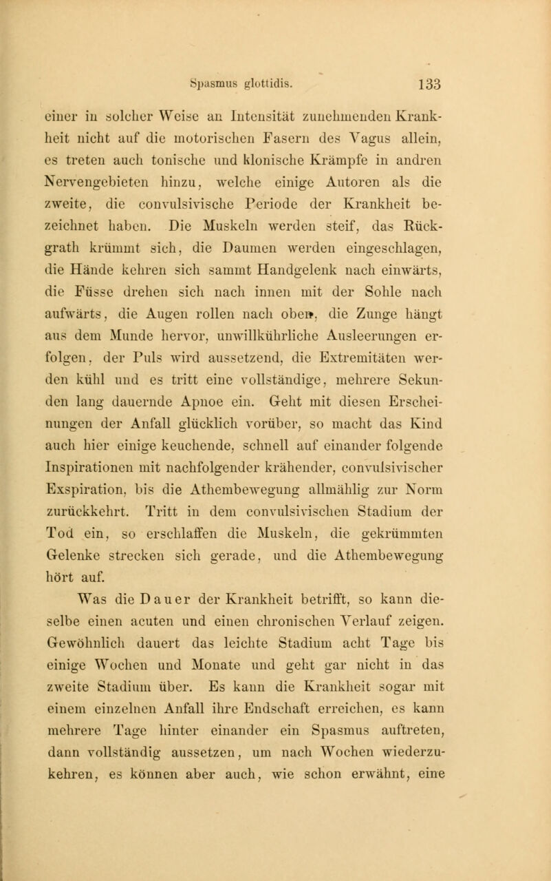 einer in solcher Weise an Intensität zunehmenden Krank- heit nicht auf die motorischen Fasern des Vagus allein, es treten auch tonische und klonische Krämpfe in andren Nervengebieten hinzu, welche einige Autoren als die zweite, die convulsivische Periode der Krankheit be- zeichnet haben. Die Muskeln werden steif, das Rück- grath krümmt sich, die Daumen werden eingeschlagen, die Hände kehren sich sammt Handgelenk nach einwärts, die Füsse drehen sich nach innen mit der Sohle nach aufwärts, die Augen rollen nach obe», die Zunge hängt aus dem Munde hervor, unwillkührliche Ausleerungen er- folgen, der Puls wird aussetzend, die Extremitäten wer- den kühl und es tritt eine vollständige, mehrere Sekun- den lang dauernde Apnoe ein. Geht mit diesen Erschei- nungen der Anfall glücklich vorüber, so macht das Kind auch hier einige keuchende, schnell auf einander folgende Inspirationen mit nachfolgender krähender, convulsivischer Exspiration, bis die Athembewegung allmählig zur Norm zurückkehrt. Tritt in dem convulsivischen Stadium der Tod ein, so erschlaffen die Muskeln, die gekrümmten Gelenke strecken sich gerade, und die Athembewegung hört auf. Was die Dauer der Krankheit betrifft, so kann die- selbe einen acuten und einen chronischen Verlauf zeigen. Gewöhnlich dauert das leichte Stadium acht Tage bis einige Wochen und Monate und geht gar nicht in das zweite Stadium über. Es kann die Krankheit sogar mit einem einzelnen Anfall ihre Endschaft erreichen, es kann mehrere Tage hinter einander ein Spasmus auftreten, dann vollständig aussetzen, um nach Wochen wiederzu- kehren, es können aber auch, wie schon erwähnt, eine