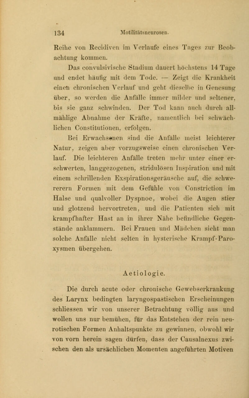 Reihe von Recidiven im Vorlaufe eines Tages zur Beob- achtung kommen. Das convulsiviache Stadium dauert höchstens 14 Tage und endet häutig mit dem Tode. — Zeigt die Krankheit einen chronischen Vorlauf und geht dieselbe in Genesung über, so werden die Anfälle immer milder und seltener, bis sie ganz schwinden. Der Tod kann auch durch all- mählige Abnahme der Kräfte, namentlich bei schwäch- lichen Constitutionen, erfolgen. Bei Erwachsenen sind die Anfälle meist leichterer Natur, zeigen aber vorzugsweise einen chronischen Ver- lauf. Die leichteren Anfälle treten mein- unter einer er- schwerten, langgezogenen, stridulösen Inspiration und mit einem schrillenden Exspirationsgeräusche auf. die schwe- rerem Formen mit dem Gefühle von Constriction im Halse und qualvoller Dyspnoe, wobei die Augen stier und glotzend hervortreten, und die Patienten sich mit krampfhafter Hast an in ihrer Nähe befindliohe Gegen- stände anklammern. Bei Frauen und Mädchen sieht man solche Anfälle nicht selten in hysterische Krampf-Paro- xysmen übergehen. Aetiologie. Die durch acute oder chronische Gewebserkrankung des Larynx bedingten larvngospastischen Erscheinungen schliessen wir von unserer Betrachtung völlig aus und wollen uns nur bemühen, für das Entstehen der rein neu- rotischen Formen Anhaltspunkte zu gewinnen, obwohl wir von vorn herein sagen dürfen, dass der Causalnexus zwi- schen den als ursächlichen Momenten angeführten Motiven