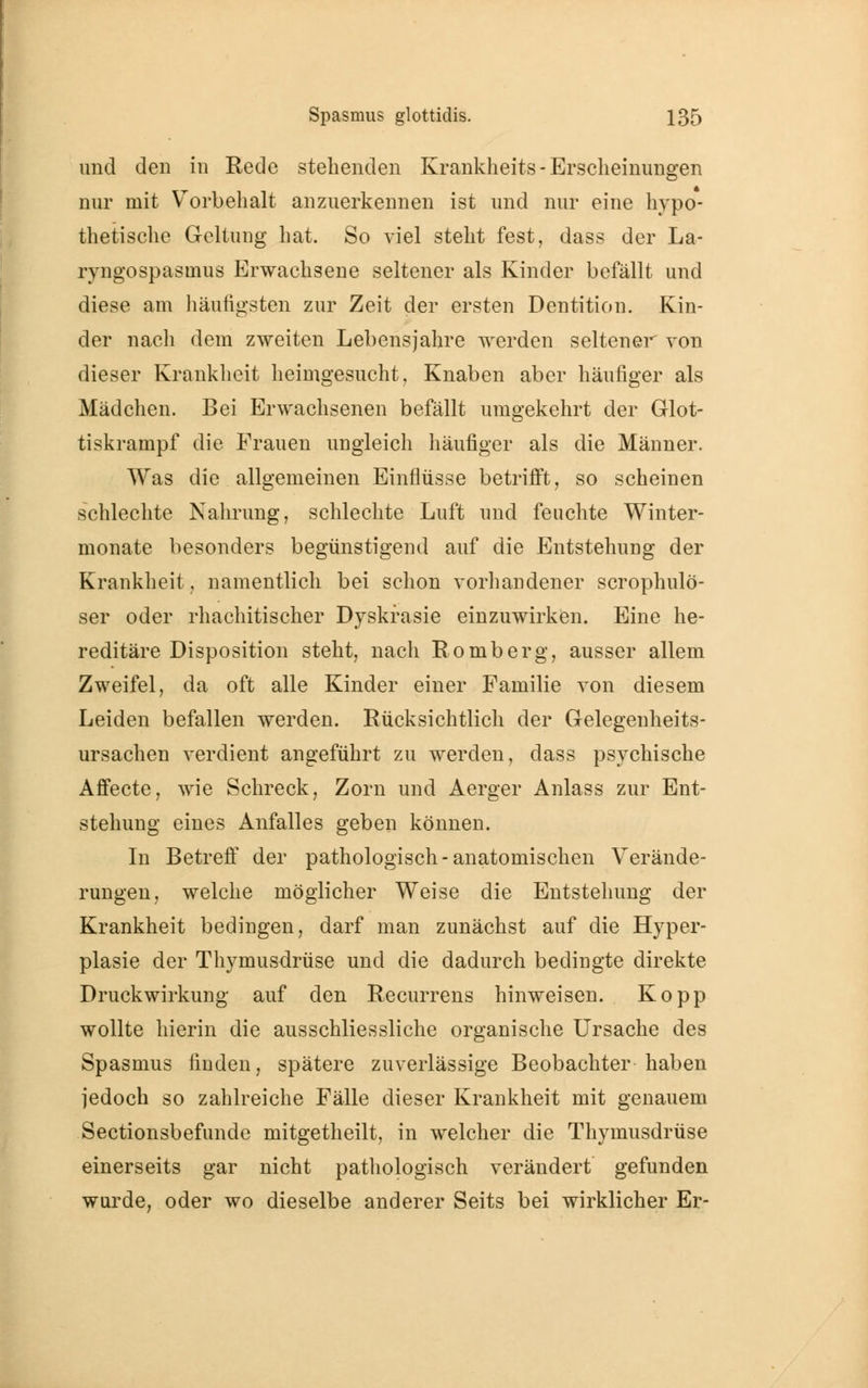 und den in Rede stehenden Krankheits- Erscheinungen nur mit Vorbehalt anzuerkennen ist und nur eine hypo- thetische Geltung hat. So viel steht fest, dass der La- ryngospasuius Erwachsene seltener als Kinder befällt und diese am häufigsten zur Zeit der ersten Dentition. Kin- der nach dem zweiten Lebensjahre werden seltener von dieser Krankheit heimgesucht, Knaben aber häufiger als Mädchen. Bei Erwachsenen befällt umgekehrt der Glot- tiskrampf die Frauen ungleich häufiger als die Männer. Was die allgemeinen Einflüsse betrifft, so scheinen schlechte Nahrung, schlechte Luft und feuchte Winter- monate besonders begünstigend auf die Entstehung der Krankheit, namentlich bei schon vorhandener scrophulo- ser oder rhachitischer Dyskrasie einzuwirken. Eine he- reditäre Disposition steht, nach Romberg, ausser allem Zweifel, da oft alle Kinder einer Familie von diesem Leiden befallen werden. Rücksichtlich der Gelegenheits- ursachen verdient angeführt zu werden, dass psychische Affecte, wie Schreck, Zorn und Aerger Anlass zur Ent- stehung eines Anfalles geben können. In Betreff der pathologisch-anatomischen Verände- rungen, welche möglicher Weise die Entstehung der Krankheit bedingen, darf man zunächst auf die Hyper- plasie der Thymusdrüse und die dadurch bedingte direkte Druckwirkung auf den Recurrens hinweisen. Kopp wollte hierin die ausschliessliche organische Ursache des Spasmus finden, spätere zuverlässige Beobachter haben jedoch so zahlreiche Fälle dieser Krankheit mit genauem Sectionsbefunde mitgetheilt, in welcher die Thymusdrüse einerseits gar nicht pathologisch verändert gefunden wurde, oder wo dieselbe anderer Seits bei wirklicher Er-