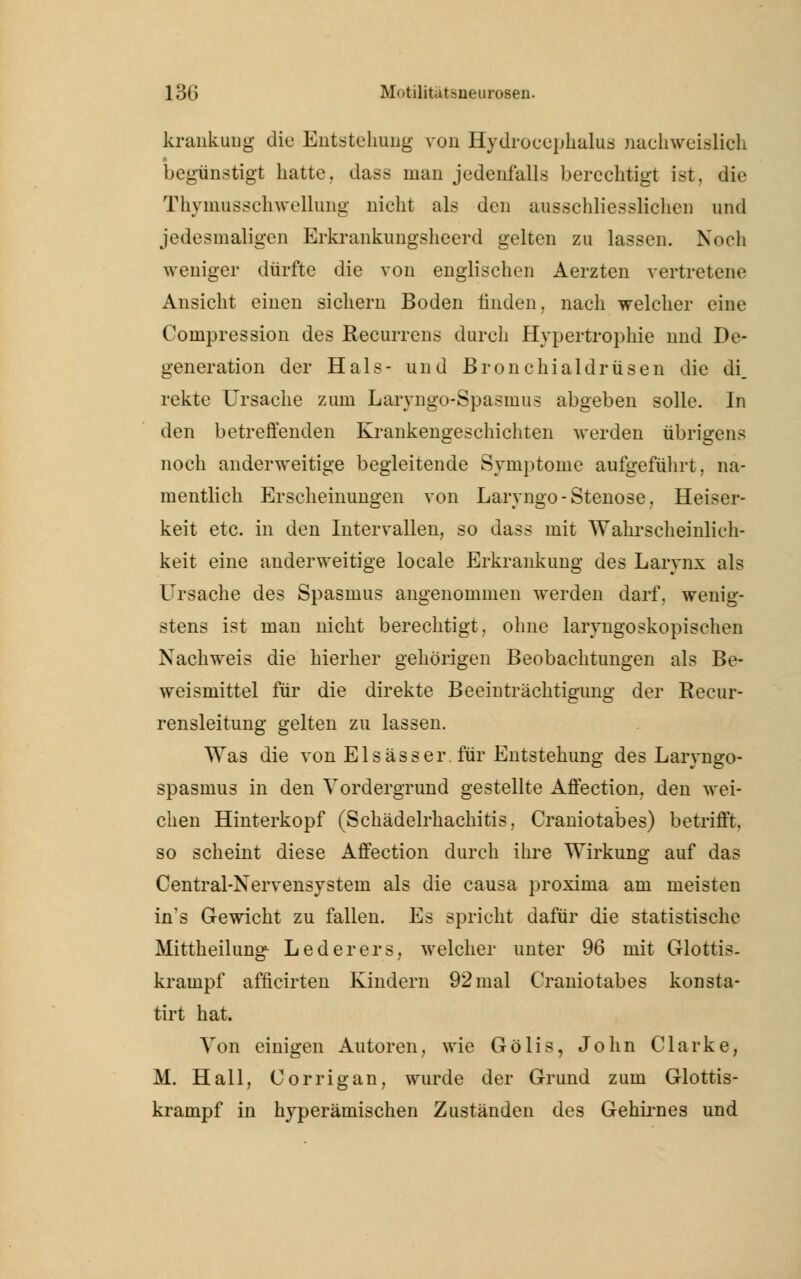 krankung die Entstehung von Hydrocephalus .nachweislich begünstigt hatte, dass man jedenfalls berechtigt ist, die Thyinusschwellnng nicht als den ausschliessliche]] und jedesmaligen Erkrankimgsheerd gelten zu lassen. Noch weniger dürfte die von englischen Aerzten vertretene Ansicht einen sichern Boden linden, nach welcher eine Compression des Recurrens durch Hypertrophie und De- generation der Hals- und Bronchialdrüsen die di. rekte Ursache zum Laryngo-Spasmus abgeben solle. In den betreffenden Krankengeschichten werden übrigens noch anderweitige begleitende Symptome aufgeführt, na- mentlich Erscheinungen von Larvngo-Stenose, Heiser- keit etc. in den Intervallen, so dass mit Wahrscheinlich- keit eine anderweitige locale Erkrankung des Larynx als Ursache des Spasmus angenommen werden darf, wenig- stens ist man nicht berechtigt, ohne laryngoskopischen Nachweis die hierher gehörigen Beobachtungen als Be- weismittel für die direkte Beeinträchtigung der Recur- rensleitung gelten zu lassen. Was die von Elsässer. für Entstehung des Laryngo- spasmus in den Vordergrund gestellte Affection, den wei- chen Hinterkopf (Schädelrhachitis. Craniotabes) betrifft, so scheint diese Affection durch ihre Wirkung auf das Central-Nervensystem als die causa proxima am meisten in's Gewicht zu fallen. Es spricht dafür die statistische Mittheilung- Lederers, welcher unter 96 mit Glottis, krampf afncirten Kindern 92 mal Craniotabes konsta- tirt hat. Von einigen Autoren, wie Gölis, John Clarke, M. Hall, Corrigan, wurde der Grund zum Glottis- krampf in hyperämischen Zuständen des Gehirnes und