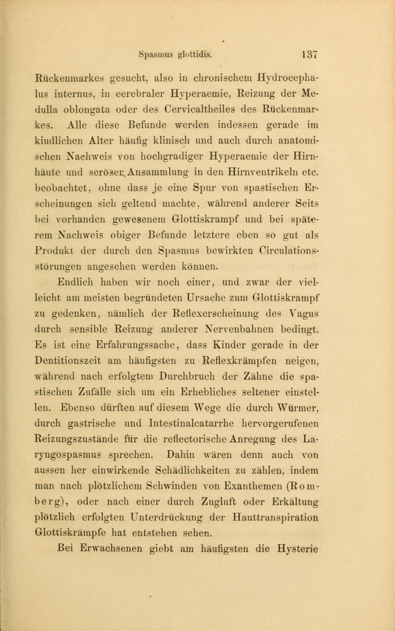 Rückenmarkes gesucht, also in chronischem Hydrocepha- lus internus, in cerebraler Hyperaemie, Reizung der Me- dulla oblongata oder des Cervicaltheiles des Rückenmar- kes. Alle diese Befunde werden indessen gerade im kiudlichen Alter häufig klinisch und auch durch anatomi- schen Nachweis von hochgradiger Hyperaemie der Hirn- häute und seröser, Ansammlung in den Hirnventrikeln etc. beobachtet, ohne dass je eine Spur von spastischen Er- scheinungen sich geltend machte, während anderer Seits bei vorhanden gewesenem Glottiskrampf und bei späte- rem Nachweis obiger Befunde letztere eben so gut als Produkt der durch den Spasmus bewirkten Circulations- störungen angesehen werden können. Endlich haben wir noch einer, und zwar der viel- leicht am meisten begründeten Ursache zum Glottiskrampf zu gedenken, nämlich der Reflexerscheinung des Vagus durch sensible Reizung anderer Nervenbahnen bedingt. Es ist eine Erfahrungssache, dass Kinder gerade in der Dentitionszeit am häufigsten zu Reflexkrämpfen neigen, während nach erfolgtem Durchbruch der Zähne die spa- stischen Zufälle sich um ein Erhebliches seltener einstel- len. Ebenso dürften auf diesem Wege die durch Würmer, durch gastrische und Intestinalcatarrhe hervorgerufenen Reizungszustände für die reflectorische Anregung des La- ryngospasmus sprechen. Dahin wären denn auch von aussen her einwirkende Schädlichkeiten zu zählen, indem man nach plötzlichem Schwinden von Exanthemen (Rom- berg), oder nach einer durch Zugluft oder Erkältung plötzlich erfolgten Unterdrückung der Hauttranspiration Glottiskrämpfe hat entstehen sehen. Bei Erwachsenen giebt am häufigsten die Hysterie