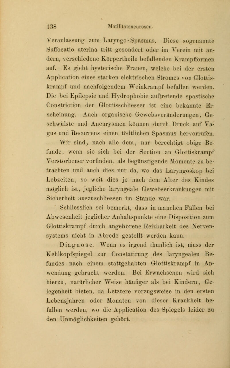 Veranlassung zum Lanugo-Spasmus. Diese sogenannte Suffocatio uterina tritt gesondert oder im Verein mit an- dern, verschiedene Körpertheile befallenden Krampfformen auf. Es giebt hysterische Frauen, welche bei der ersten Application eines starken elektrischen Stromes von Glottis- krampf und nachfolgendem Weinkrampf befallen werden. Die bei Epilepsie und Hydrophobie auftretende spastische Oonstriction der Glottisschliesser ist eine bekannte Er- scheinung. Auch organische Gewebsveränderungen, Ge- schwülste und Aneurysmen können durch Druck auf Va- gus und Recurrens einen tödtlichen Spasmus hervorrufen. Wir sind, nach alle dem. nur berechtigt obige Be- funde, wenn sie sich bei der Section an Glottiskrampf Verstorbener vorfinden, als begünstigende Momente zu be- trachten und auch dies nur da, wo das Laryngoskop bei Lebzeiten, so weit dies je nach dem Alter des Kindes möglich ist, jegliche laryngeale Gewebserkrankungen mit Sicherheit auszuschliessen im Stande war. Schliesslich sei bemerkt, dass in manchen Fällen bei Abwesenheit jeglicher Anhaltspunkte eine Disposition zum Glottiskrampf durch angeborene Reizbarkeit des Nerven- systems nicht in Abrede gestellt werden kann. Diagnose. Wenn es irgend thunlich ist, niuss der Kehlkopfspiegel zur Constatirung des laryngealen Be- fundes nach einem stattgehabten Glottiskrampf in An- wendung gebracht werden. Bei Erwachsenen wird sich hierzu, natürlicher Weise häufiger als bei Kindern, Ge- legenheit bieten, da Letztere vorzugsweise in den ersten Lebensjahren oder Monaten von dieser Krankheit be- fallen werden, wo die Application des Spiegels leider zu den Unmöglichkeiten gehört.