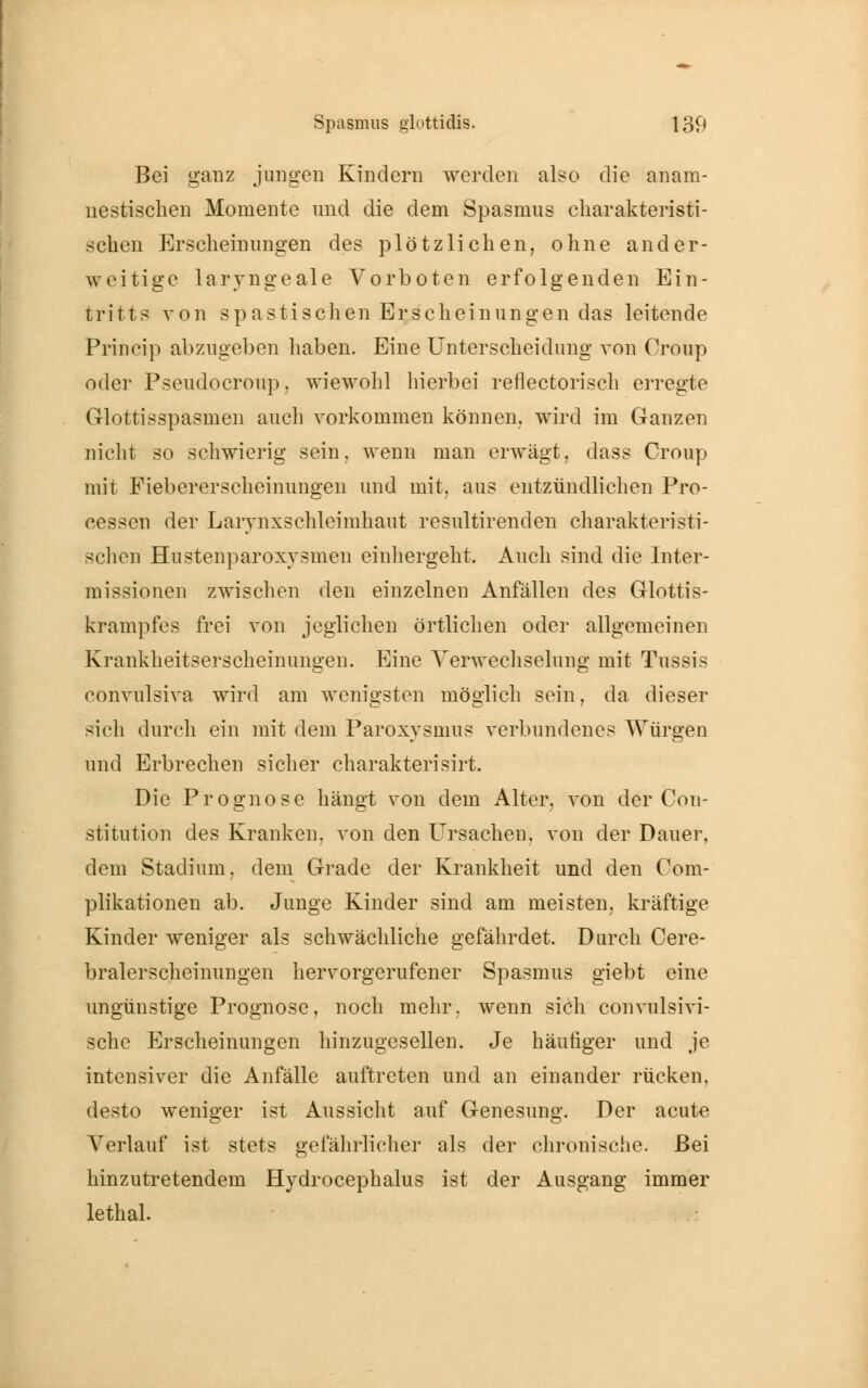 Bei ganz jungen Kindern werden also die anam- nestischen Momente und die dem Spasmus charakteristi- schen Erscheinungen des plötzlichen, ohne ander- weitige laryngeale Vorboten erfolgenden Ein- tritts von spastischen Erscheinungen das leitende Princip abzugeben haben. Eine Unterscheidung von Croup oder Pseudocroup, wiewohl hierbei reflectorisch erregte Glottisspasmen auch vorkommen können, wird im Ganzen nicht so schwierig sein, wenn man erwägt, dass Croup mit Fiebererscheinungen und mit, aus entzündlichen Pro- cessen der Larvnxschleimhaut resultirenden charakteristi- schen Hustenparoxysmen einhergeht. Auch sind die Inter- missionen zwischen den einzelnen Anfällen des Glottis- krampfes frei von jeglichen örtlichen oder allgemeinen Krankheitserscheinungen. Eine Verwechselung mit Tussis convulsiva wird am wenigsten möglich sein, da dieser sich durch ein mit dem Paroxysmus verbundenes Würgen und Erbrechen sicher charakterisirt. Die Prognose hängt von dem Alter, von der Con- stitution des Kranken, von den Ursachen, von der Dauer, dem Stadium, dem Grade der Krankheit und den Com- plikationen ab. Junge Kinder sind am meisten, kräftige Kinder weniger als schwächliche gefährdet. Durch Cere- bralerscheinungen hervorgerufener Spasmus giebt eine ungünstige Prognose, noch mehr, wenn sich convulsivi- sche Erscheinungen hinzugesellen. Je häufiger und je intensiver die Anfälle auftreten und an einander rücken, desto weniger ist Aussicht auf Genesung. Der acute Verlauf ist stets gefährlicher als der chronische. Bei hinzutretendem Hydrocephalus ist der Ausgang immer lethal.