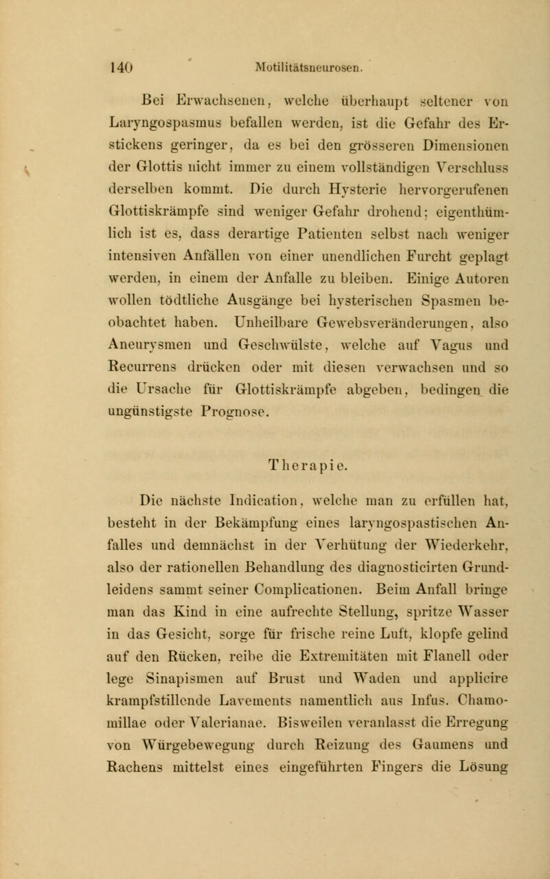 Bei Erwachsenen, welche überhaupt seltener von Laryngospasmus befallen werden, ist die Gefahr des Er- stickens geringer, da es bei den grösseren Dimensionen der Glottis nicht immer zu einem vollständigen Verschluss derselben kommt. Die durch Hysterie hervorgerufenen Glottiskrämpfe sind weniger Gefahr drohend; eigenthüm- lich ist es, dass derartige Patienten selbst nach weniger intensiven Anfällen von einer unendlichen Furcht geplagt werden, in einem der Anfalle zu bleiben. Einige Autoren wollen tödtliche Ausgänge bei hysterischen Spasmen be- obachtet haben. Unheilbare Gewebsveränderungen, also Aneurysmen und Geschwülste, welche auf Vagus und Recurrens drücken oder mit diesen verwachsen und so die Ursache für Glottiskrämpfe abgeben, bedingen die ungünstigste Prognose. Therapie. Die nächste Indication, welche man zu erfüllen hat, besteht in der Bekämpfung eines laryngospastischen An- falles und demnächst in der Verhütung der Wiederkehr, also der rationellen Behandlung des diagnosticirten Grund- leidens sammt seiner Complicationen. Beim Anfall bringe man das Kind in eine aufrechte Stellung, spritze Wasser in das Gesicht, sorge für frische reine Luft, klopfe gelind auf den Rücken, reibe die Extremitäten mit Flanell oder lege Sinapismen auf Brust und Waden und applicire krampfstillende Lavements namentlich aus Infus. Chamo- millae oder Valerianae. Bisweilen veranlasst die Erregung von Würgebewegung durch Reizung des Gaumens und Rachens mittelst eines eingeführten Fingers die Lösung