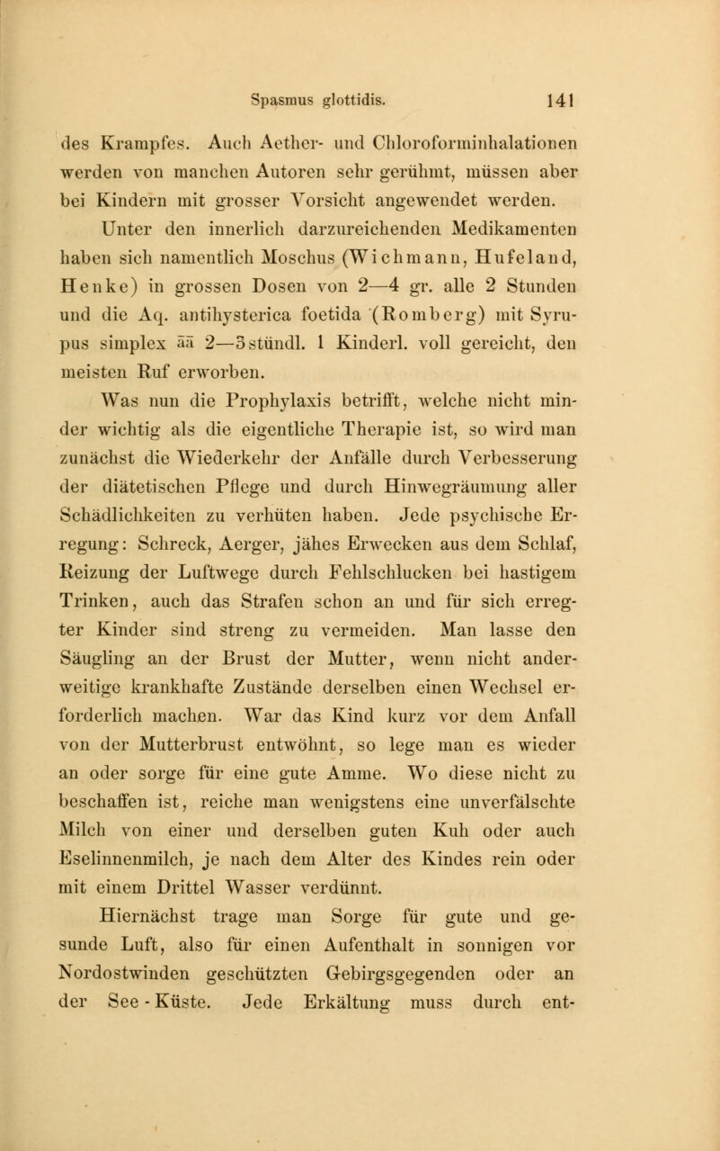 des Krampfes. Auch Aether- und Chloroforminhalationen werden von manchen Autoren sehr gerühmt, müssen aber bei Kindern mit grosser Vorsicht angewendet werden. Unter den innerlich darzureichenden Medikamenten haben sich namentlich Moschus (Wichmann, Hufeland, Henke) in grossen Dosen von 2—4 gr. alle 2 Stunden und die Aq. antihysterica foetida (Romberg) mit Syru- pus simplex ää 2—ostündl. 1 Kinderl. voll gereicht, den meisten Ruf erworben. Was nun die Prophylaxis betrifft, welche nicht min- der wichtig als die eigentliche Therapie ist, so wird man zunächst die Wiederkehr der Anfälle durch Verbesserung der diätetischen Pflege und durch Hinwegräumung aller Schädlichkeiten zu verhüten haben. Jede psychische Er- regung: Schreck, Aerger, jähes Erwecken aus dem Schlaf, Reizung der Luftwege durch Fehlschlucken bei hastigem Trinken, auch das Strafen schon an und für sich erreg- ter Kinder sind streng zu vermeiden. Man lasse den Säugling an der Brust der Mutter, wenn nicht ander- weitige krankhafte Zustände derselben einen Wechsel er- forderlich machen. War das Kind kurz vor dem Anfall von der Mutterbrust entwöhnt, so lege man es wieder an oder sorge für eine gute Amme. Wo diese nicht zu beschaffen ist, reiche man wenigstens eine unverfälschte Milch von einer und derselben guten Kuh oder auch Eselinnenmilch, je nach dem Alter des Kindes rein oder mit einem Drittel Wasser verdünnt. Hiernächst trage man Sorge für gute und ge- sunde Luft, also für einen Aufenthalt in sonnigen vor Nordostwinden geschützten Gebirgsgegenden oder an der See - Küste. Jede Erkältung muss durch ent-
