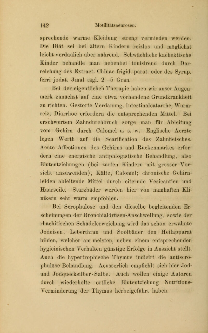 sprechende warme Kleidung streng vermieden werden. Die Diät sei bei altern Kindern reizlos und möglichst leicht verdaulich aber nährend. Schwächliche kachektische Kinder behandle mau nebenbei tonisirend durch Dar- reichung des Extract. Chinae frigid, parat, oder des Syrup. ferri jodat. 3mal tägl. 2-5 Gran. Bei der eigentlichen Therapie haben wir unser Augen- merk zunächst auf eine etwa vorhandene Grundkrankheit zu richten. Gestörte Verdauung, Intestinalcatarrhe, Wurm- reiz, Diarrhoe erfordern die entsprechenden Mittel. Bei erschwertem Zahndurchbruch sorge man für Ableitung vom Gehirn durch Calomel u. s. w. Englische Aerzte legen Werth auf die Scaritication des Zahnfleisches. Acute Affectionen des Gehirns und Rückenmarkes erfor- dern eine energische antiphlogistische Behandlung, also Blutentziehungen (bei zarten Kindern mit grosser Vor- sicht anzuwenden), Kälte, Calomel; chronische Gehirn- leiden ableitende Mittel durch eiternde Vesicantien und Haarseile. Sturzbäder werden hier von namhaften Kli- nikern sehr warm empfohlen. Bei Scrophulose und den dieselbe begleitenden Er- scheinungen der Bronchialdrüsen-Anschwellung, sowie der rhachitischen Schädelerweichung wird das schon erwähnte Jodeisen, Leberthran und Soolbäder den Heilapparat bilden, welcher am meisten, neben einem entsprechenden hygieinischen Verhalten günstige Erfolge in Aussicht stellt. Auch die hypertrophische Thymus indicirt die antiscro- phulöse Behandlung. Aeusserlich empfiehlt sich hier Jod- und Jodquecksilber-Salbe. Auch wollen einige Autoren durch wiederholte örtliche Blutentziehimg Nutritions- Verminderung der Thymus herbeigeführt haben.