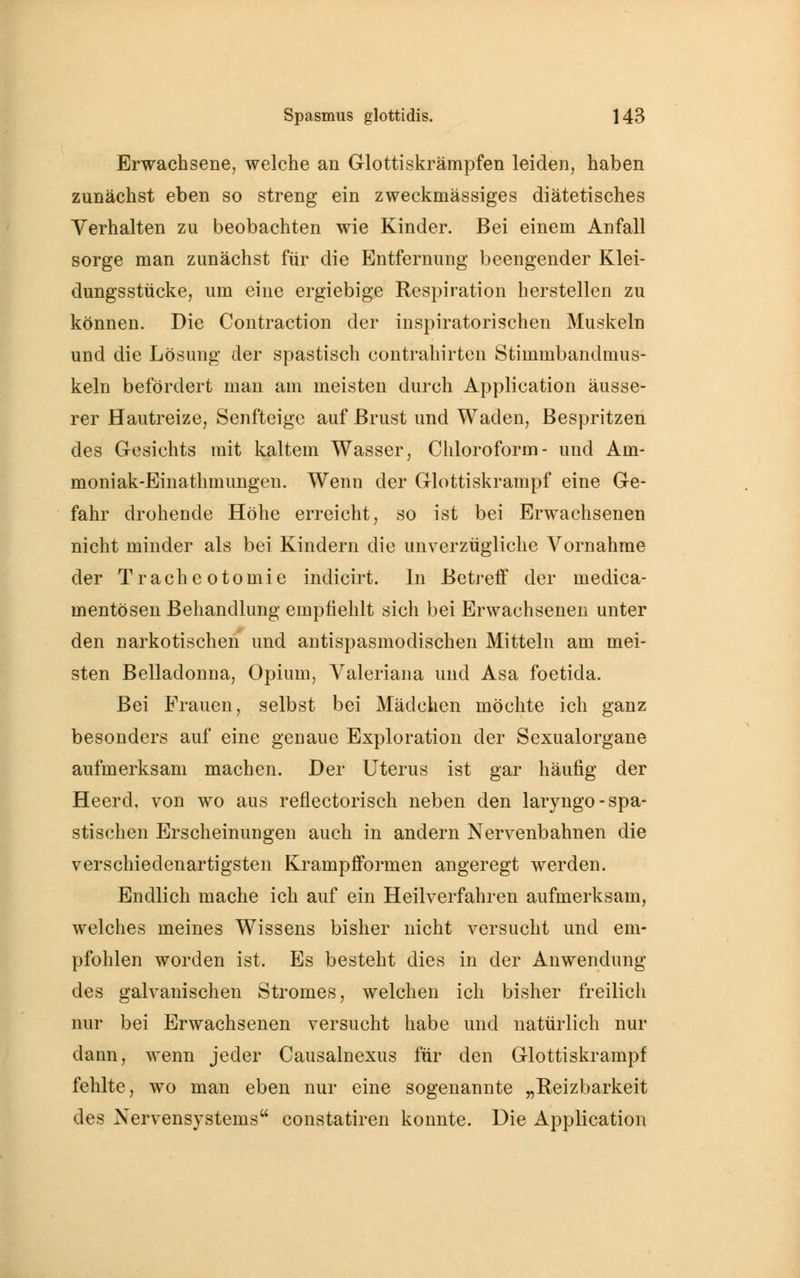 Erwachsene, welche an Glottiskrämpfen leiden, haben zunächst eben so streng ein zweckmässiges diätetisches Verhalten zu beobachten wie Kinder. Bei einem Anfall sorge man zunächst für die Entfernung beengender Klei- dungsstücke, um eine ergiebige Respiration herstellen zu können. Die Contraction der inspiratorischen Muskeln und die Lösung der spastisch contrahirten Stimmbandmus- keln befördert man am meisten durch Application äusse- rer Hautreize, Senfteige auf Brust und Waden, Bespritzen des Gesichts mit kaltem Wasser, Chloroform- und Am- moniak-Einathmungen. Wenn der Glottiskrampf eine Ge- fahr drohende Höhe erreicht, so ist bei Erwachsenen nicht minder als bei Kindern die unverzügliche Vornahme der Tracheotomie indicirt. In Betreff der medica- mentösen Behandlung empfiehlt sich bei Erwachsenen unter den narkotischen und antispasmodischen Mitteln am mei- sten Belladonna, Opium, Valeriana und Asa foetida. Bei Frauen, selbst bei Mädchen möchte ich ganz besonders auf eine genaue Exploration der Sexualorgane aufmerksam machen. Der Uterus ist gar häufig der Heerd, von wo aus reflectorisch neben den laryngo- spa- stischen Erscheinungen auch in andern Nervenbahnen die verschiedenartigsten Krampfformen angeregt werden. Endlich mache ich auf ein Heilverfahren aufmerksam, welches meines Wissens bisher nicht versucht und em- pfohlen worden ist. Es besteht dies in der Anwendung des galvanischen Stromes, welchen ich bisher freilich nur bei Erwachsenen versucht habe und natürlich nur dann, wenn jeder Causalnexus für den Glottiskrampf fehlte, wo man eben nur eine sogenannte „Reizbarkeit des Nervensystems constatiren konnte. Die Application