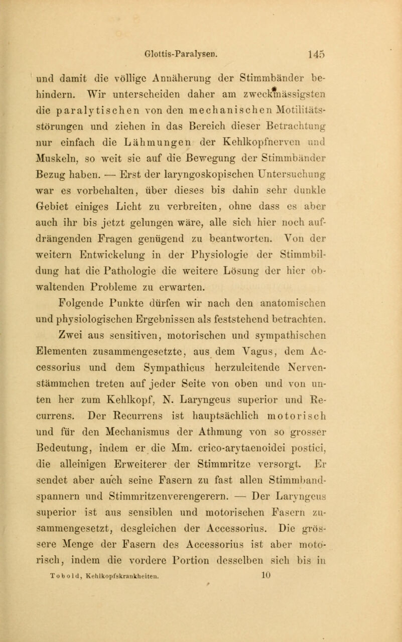 und damit die völlige Annäherung der Stimmbänder be- hindern. Wir unterscheiden daher am zweckmässigsten die paralytischen von den mechanischen Motilitäts- störungen und ziehen in das Bereich dieser Betrachtung nur einfach die Lähmungen der Kehlkopfnerven und Muskeln, so weit sie auf die Bewegung der Stimmbänder Bezug haben. — Erst der laryngoskopischen Untersuchung war es vorbehalten, über dieses bis dahin sehr dunkle Gebiet einiges Licht zu verbreiten, ohne dass es aber auch ihr bis jetzt gelungen wäre, alle sich hier noch auf- drängenden Fragen genügend zu beantworten. Von der weitern Entwicklung in der Physiologie der Stimmbil- dung hat die Pathologie die weitere Lösung der hier ob- waltenden Probleme zu erwarten. Folgende Punkte dürfen wir nach den anatomischen und physiologischen Ergebnissen als feststehend betrachten. Zwei aus sensitiven, motorischen und sympathischen Elementen zusammengesetzte, aus dem Vagus, dem Ac- cessorius und dem Sympathicus herzuleitende Nerven- stämmchen treten auf jeder Seite von oben und von un- ten her zum Kehlkopf, N. Laryngeus superior und Re- currens. Der Recurrens ist hauptsächlich motorisch und für den Mechanismus der Athmung von so grosser Bedeutung, indem er die Mm. crico-arytaenoidei postici, die alleinigen Erweiterer der Stimmritze versorgt. Er sendet aber auch seine Fasern zu fast allen Stimmband- spannern und Stimmritzenverengerern. — Der Laryngeus superior ist aus sensiblen und motorischen Fasern zu- sammengesetzt, desgleichen der Accessorius. Die grös- sere Menge der Fasern des Accessorius ist aber moto- risch, indem die vordere Portion desselben sich bis in Tobold, Kehlkopfskrankheiten. 10