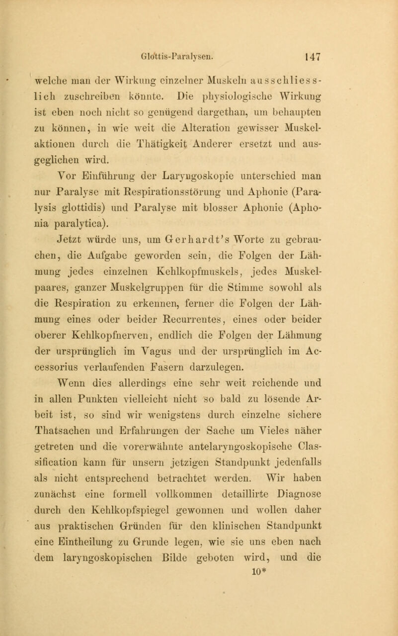 welche mau der Wirkung einzelner Muskeln ausschliess- lich zuschreiben könnte. Die physiologische Wirkung ist eben noch nicht so genügend dargethan, um behaupten zu können, in wie weit die Alteration gewisser Muskel- aktionen durch die Thätigkeit Anderer ersetzt und aus- geglichen wird. Vor Einführung der Laryngoskopie unterschied man nur Paralyse mit Respirationsstörung und Aphonie (Para- lysis glottidis) und Paralyse mit blosser Aphonie (Apho- nia paralytica). Jetzt würde uns, um Gerhardt's Worte zu gebrau- chen, die Aufgabe geworden sein, die Folgen der Läh- mung jedes einzelnen Kehlkopfmuskels, jedes Muskel- paares, ganzer Muskelgruppen für die Stimme sowohl als die Respiration zu erkennen, ferner die Folgen der Läh- mung eines oder beider Recurrentes, eines oder beider oberer Kehlkopfnerven, endlich die Folgen der Lähmung der ursprünglich im Yagus und der ursprünglich im Ac- cessorius verlaufenden Fasern darzulegen. Wenn dies allerdings eine sehr weit reichende und in allen Punkten vielleicht nicht so bald zu lösende Ar- beit ist, so sind wir wenigstens durch einzelne sichere Thatsachen und Erfahrungen der Sache um Vieles näher getreten und die vorerwähnte antelaryngoskopisohe Clas- sification kann für unsern jetzigen Standpunkt jedenfalls als nicht entsprechend betrachtet werden. Wir haben zunächst eine formell vollkommen detaillirte Diagnose durch den Kehlkopfspiegel gewonnen und wollen daher aus praktischen Gründen für den klinischen Standpunkt eine Eintheilung zu Grunde legen, wie sie uns eben nach dem laryngoskopischen Bilde geboten wird, und die 10*