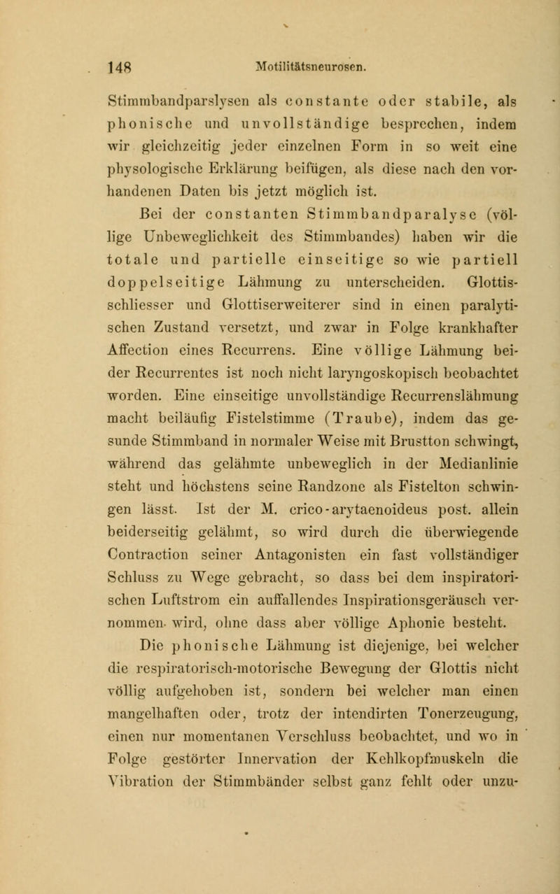 Stimmbandparslyscn als constante oder stabile, als phonisclie und unvollständige besprechen, indem wir gleichzeitig jeder einzelnen Form in so weit eine physologische Erklärung beifügen, als diese nach den vor- handenen Daten bis jetzt möglich ist. Bei der constanten Stimmbandparalyse (völ- lige Unbeweglichkeit des Stimmbandes) haben wir die totale und partielle einseitige so wie partiell doppelseitige Lähmung zu unterscheiden. Glottis- schliesser und Glottiserweiterer sind in einen paralyti- schen Zustand versetzt, und zwar in Folge krankhafter Affection eines Recurrens. Eine völlige Lähmung bei- der Recurrentes ist noch nicht laryngoskopisch beobachtet worden. Eine einseitige unvollständige Recurrenslähmung macht beiläufig Fistelstimme (Traube), indem das ge- sunde Stimmband in normaler Weise mit Brustton schwingt, während das gelähmte unbeweglich in der Medianlinie steht und höchstens seine Randzone als Fistelton schwin- gen lässt. Ist der M. crico - arytaenoideus post. allein beiderseitig gelähmt, so wird durch die überwiegende Contraction seiner Antagonisten ein fast vollständiger Schluss zu Wege gebracht, so dass bei dem inspiratori- schen Luftstrom ein auffallendes Inspirationsgeräusch ver- nommen, wird, ohne dass aber völlige Aphonie besteht. Die phonische Lähmung ist diejenige, bei welcher die respiratorisch-motorische Bewegung der Glottis nicht völlig aufgehoben ist, sondern bei welcher man einen mangelhaften oder, trotz der intendirten Tonerzeugung, einen nur momentanen Verschluss beobachtet, und wo in Folge gestörter Innervation der Kehlkopfmuskeln die Vibration der Stimmbänder selbst ganz fehlt oder unzu-