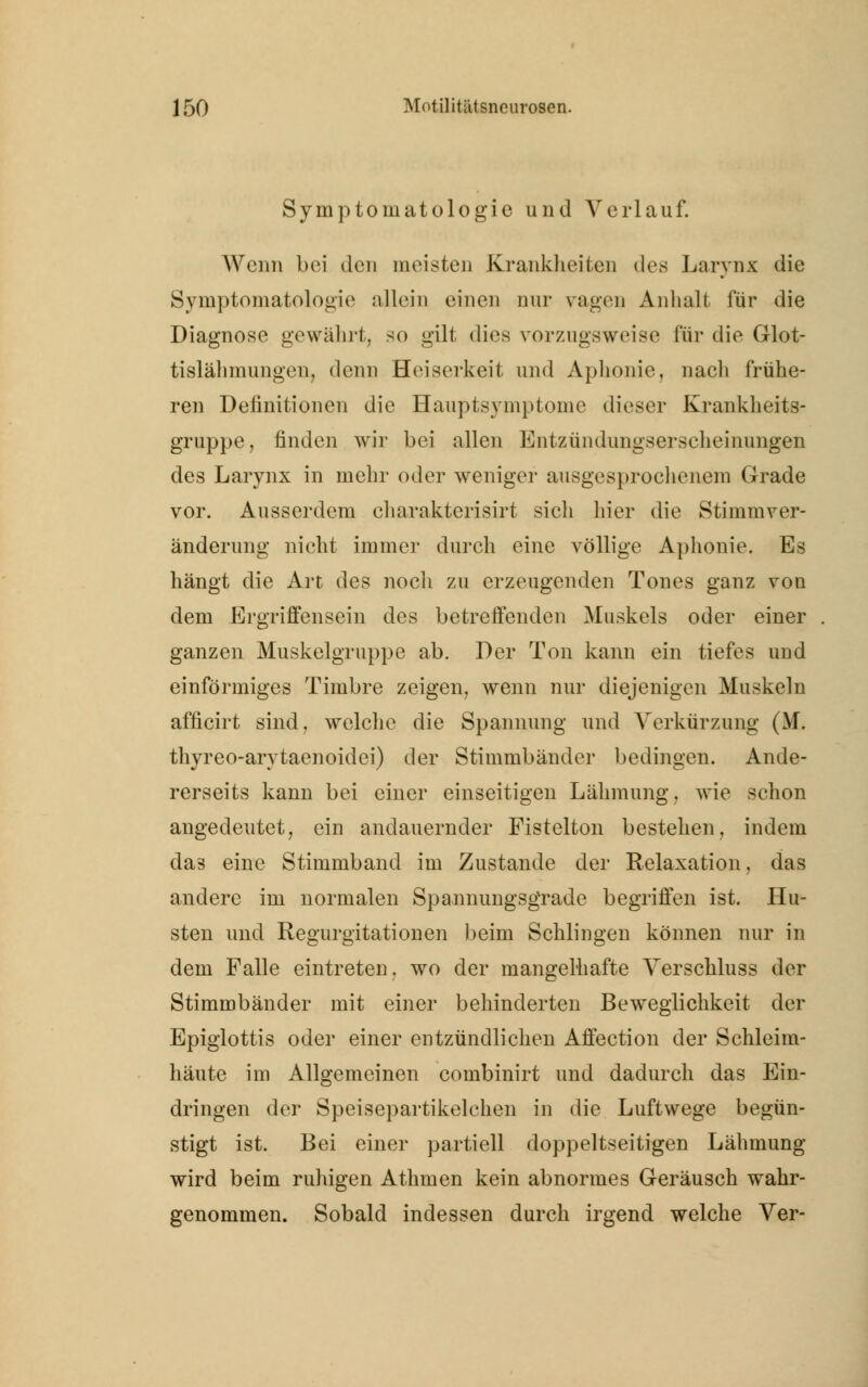 Symptomatologie und Verlauf. Wenn bei den meisten Krankheiten des Larynx die Symptomatologie allein einen nur vagen Anhalt für die Diagnose gewährt, so gilt dies vorzugsweise für die Grlot- tislähmuugen, denn Heiserkeit und Aphonie, nach frühe- ren Definitionen die Hauptsymptome dieser Krankheits- gruppe, finden wir bei allen Entzündungserscheinungen des Larynx in mehr oder weniger ausgesprochenem Grade vor. Ausserdem charakterisirt sich hier die Stimmver- änderung nicht immer durch eine völlige Aphonie. Es hängt die Art des noch zu erzeugenden Tones ganz von dem Ergriffensein des betreffenden Muskels oder einer ganzen Muskelgruppe ab. Der Ton kann ein tiefes und einförmiges Timbre zeigen, wenn nur diejenigen Muskeln afficirt sind, welche die Spannung und Verkürzung (M. thyreo-arytaenoidei) der Stimmbänder bedingen. Ande- rerseits kann bei einer einseitigen Lähmung, wie schon angedeutet, ein andauernder Fistelton bestehen, indem das eine Stimmband im Zustande der Relaxation, das andere im normalen Spannungsgrade begriffen ist. Hu- sten und Regurgitationen beim Schlingen können nur in dem Falle eintreten, wo der mangelhafte Verschluss der Stimmbänder mit einer behinderten Beweglichkeit der Epiglottis oder einer entzündlichen Affection der Schleim- häute im Allgemeinen combinirt und dadurch das Ein- dringen der Speisepartikelchen in die Luftwege begün- stigt ist. Bei einer partiell doppeltseitigen Lähmung wird beim ruhigen Athmen kein abnormes Geräusch wahr- genommen. Sobald indessen durch irgend welche Ver-