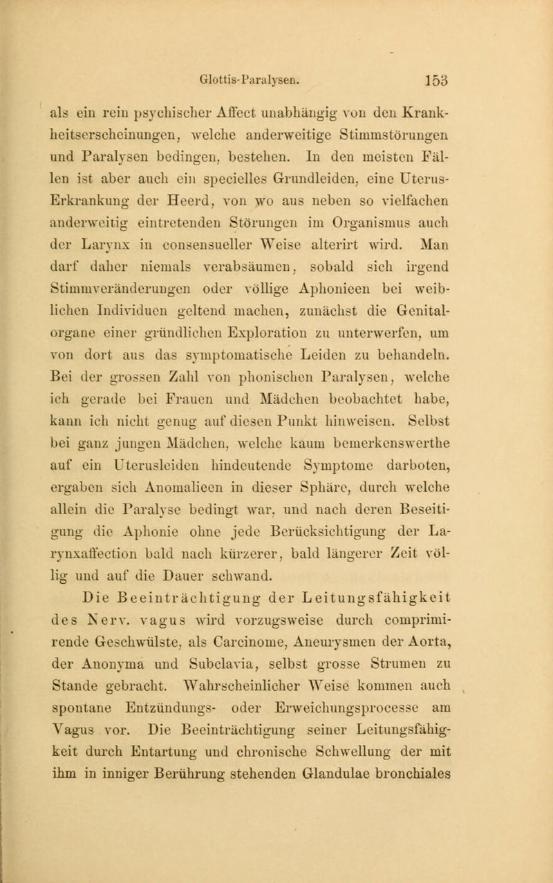 als ein rein psychischer Affect unabhängig von den Krank- heitserscheinungen, welche anderweitige Stinimstörungen und Paralysen bedingen, bestehen. In den meisten Fäl- len ist aber auch ein specielles Grundleiden, eine Uterus- Erkrankung der Heerd, von wo aus neben so vielfachen anderweitig eintretenden Störungen im Organismus auch der Larynx in consensueller Weise alterirt wird. Man darf daher niemals verabsäumen, sobald sich irgend Stimmveränderungen oder völlige Aphonieen bei weib- lichen Individuen geltend machen, zunächst die Genital- organe einer gründlichen Exploration zu unterwerfen, um von dort aus das symptomatische Leiden zu behandeln. Bei der grossen Zahl von phonischen Paralysen, welche ich gerade bei Frauen und Mädchen beobachtet habe, kann ich nicht genug auf diesen Punkt hinweisen. Selbst bei ganz jungen Mädchen, welche kaum bemerkenswerthe auf ein Uterusleiden hindeutende Symptome darboten, ergaben sich Anomalieen in dieser Sphäre, durch welche allein die Paralyse bedingt war. und nach deren Beseiti- gung die Aphonie ohne jede Berücksichtigung der La- rynxatiection bald nach kürzerer, bald längerer Zeit völ- lig und auf die Dauer schwand. Die Beeinträchtigung der Leitungsfähigkeit des Nerv, vagus wird vorzugsweise durch comprimi- rende Geschwülste, als Carcinome, Aneurysmen der Aorta, der Anonyma und Subclavia, selbst grosse Strumen zu Stande gebracht. Wahrscheinlicher Weise kommen auch spontane Entzündungs- oder Erweichungsprocesse am Vagus vor. Die Beeinträchtigung seiner Leitungsfähig- keit durch Entartung und chronische Schwellung der mit ihm in inniger Berührung stehenden Glandulae bronchiales
