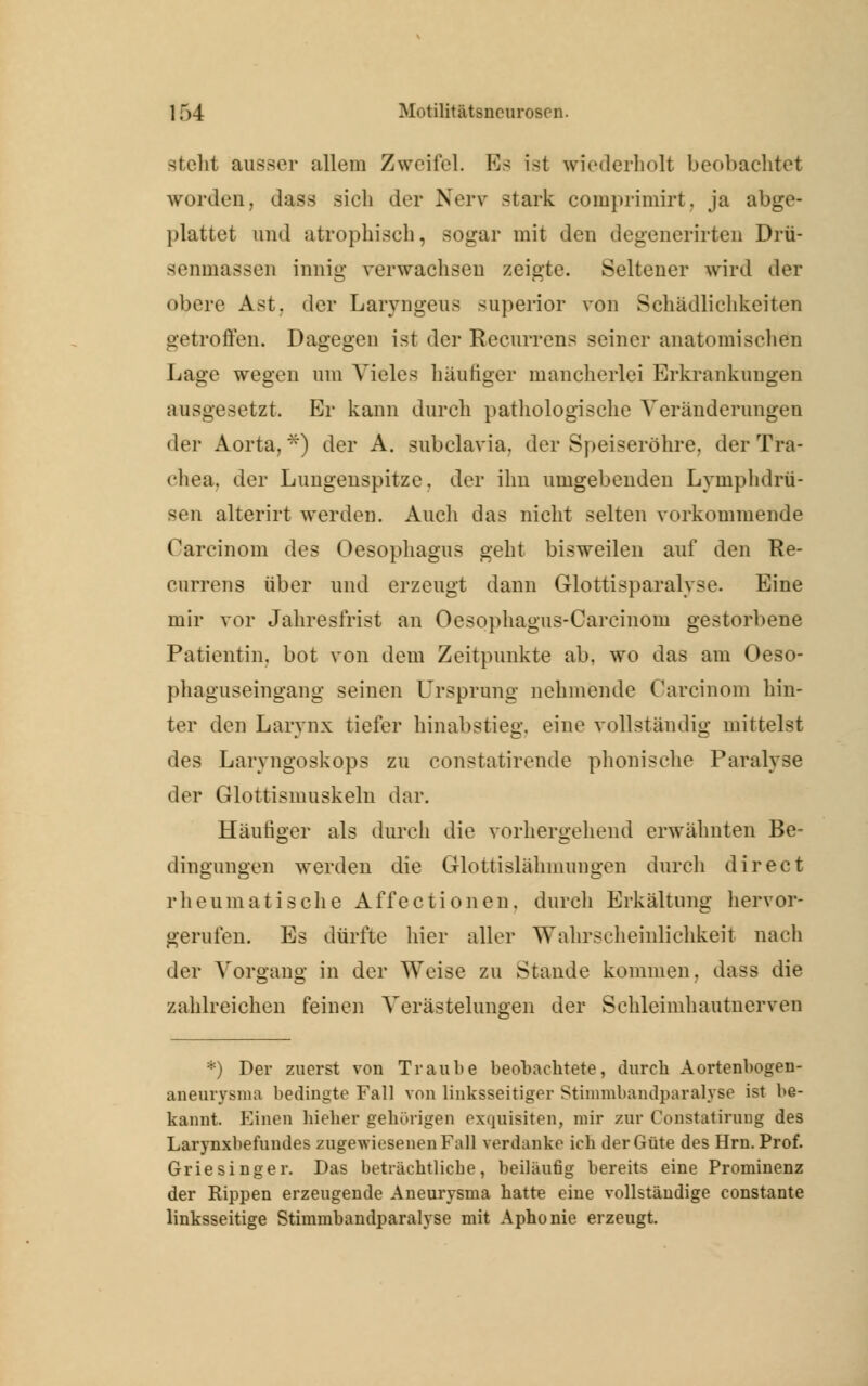 stellt ausser allem Zweifel. Es ist wiederholt beobachtet worden, dass sich der Nerv stark comprimirt, ja abge- plattet und atrophisch, sogar mit den degenerirten Drü- seninassen innig verwachsen zeigte. Seltener wird der obere Ast, der Laryngeus superior von Schädlichkeiten getroffen. Dagegen ist der Recurrens seiner anatomischen Lage wegen um Vieles häutiger mancherlei Erkrankungen ausgesetzt. Er kann durch pathologische Veränderungen der Aorta, *) der A. subclavia, der Speiseröhre, der Tra- chea, der Lungenspitze, der ihn umgebenden Lymphdrü- sen alterirt werden. Auch das nicht selten vorkommende Carcinom des Oesophagus geht bisweilen auf den Re- currens über und erzeugt dann Glottisparalyse. Eine mir vor Jahresfrist an Oesophagus-Carcinom gestorbene Patientin, bot von dem Zeitpunkte ab, wo das am Oeso- phaguseingang seinen Ursprung nehmende Carcinom hin- ter den Larvnx tiefer hinabstieg, eine vollständig mittelst des Laryngoskops zu constatirende phonische Paralyse der Glottismuskeln dar. Häufiger als durch die vorhergehend erwähnten Be- dingungen werden die Glottislähmungen durch direct rheumatische Affectionen, durch Erkältung hervor- gerufen. Es dürfte hier aller Wahrscheinlichkeit nach der Vorgang in der Weise zu Stande kommen, dass die zahlreichen feinen Verästelungen der Schleimhautnerven *) Der zuerst von Traube beobachtete, durch Aortenbogen- aneurysma bedingte Fall von linksseitiger Stimmbandparalyse ist be- kannt. Einen hieher gehörigen exquisiten, mir zur Constatirung des Larynxbefuudes zugewiesenen Fall verdanke ich der Güte des Hrn. Prof. Griesinger. Das beträchtliche, beiläufig bereits eine Prominenz der Rippen erzeugende Aneurysma hatte eine vollständige constante linksseitige Stimmbandparalyse mit Aphonie erzeugt.