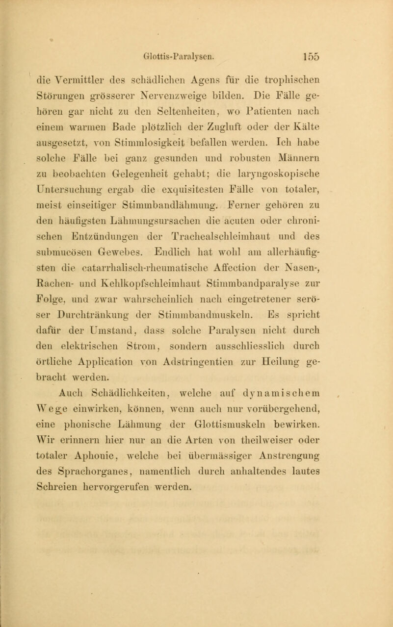 die Vermittler des schädlichen Agens für die trophischen Störungen grösserer Nervenzweige bilden. Die Fälle ge- hören gar nicht zu den Seltenheiten, wo Patienten nach einem warmen Bade plötzlich der Zugluft oder der Kälte ausgesetzt, von Stimmlosigkeit befallen werden. Ich habe solche Fälle bei ganz gesunden und robusten Männern zu beobachten Gelegenheit gehabt; die laryngoskopische Untersuchung ergab die exquisitesten Fälle von totaler, meist einseitiger Stimmbandlähmung. Ferner gehören zu den häutigsten Lähmungsursachen die acuten oder chroni- schen Entzündungen der Tracheaischleimhaut und des submueösen Gewebes. Endlich hat wohl am allerhäufig- sten die eatarrhalisch-rheumatische Affection der Nasen-, Bachen- und Kehlkopfschleimhaut Stimmbandparalyse zur Folge, und zwar wahrscheinlich nach eingetretener serö- ser Durchtränkung der Stimmbandmuskeln. Es spricht dafür der Umstand, dass solche Paralysen nicht durch den elektrischen Strom, sondern ausschliesslich durch örtliche Application von Adstringentien zur Heilung ge- bracht werden. Auch Schädlichkeiten, welche auf dynamischem Wege einwirken, können, wenn auch nur vorübergehend, eine phonische Lähmung der Glottismuskeln bewirken. Wir erinnern hier nur an die Arten von theilweiser oder totaler Aphonie, welche bei übermässiger Anstrengung des Sprachorganes, namentlich durch anhaltendes lautes Schreien hervorgerufen werden.