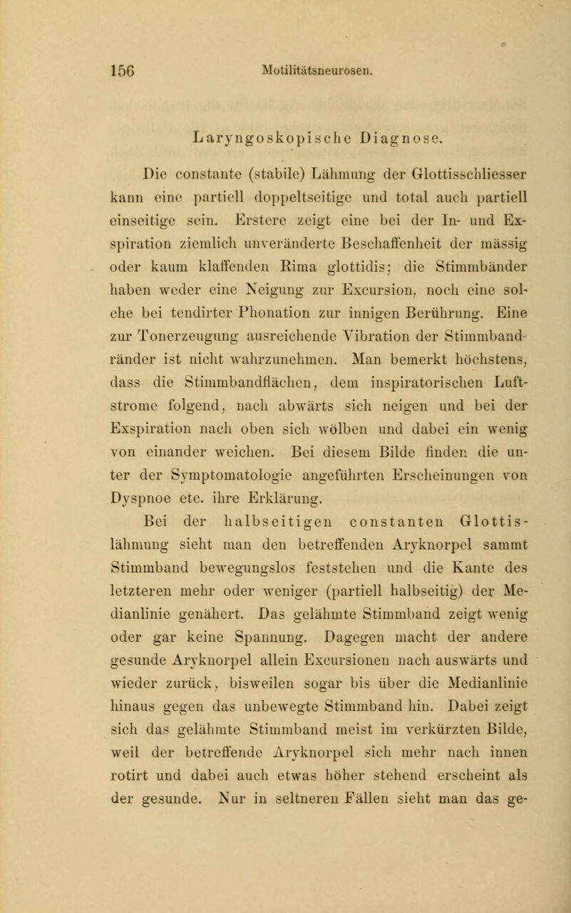 Laryngoskopisehe Diagnose. Die coostante (stabile) Lähmung der Glottisschliesser kann eine partiell doppelseitige und total auch partiell einseitige sein. Erstcre zeigt eine bei der In- und Ex- spiration ziemlich unveränderte Beschaffenheit der massig oder kaum klaffenden Rima glottidis; die Stimmbänder haben weder eine Neigung zur Excursion, noch eine sol- che bei tendirter Phonation zur innigen Berührung. Eine zur Tonerzeugung ausreichende Vibration der Stimmband ränder ist nicht wahrzunehmen. Man bemerkt höchstens, dass die Stimmbandflächen, dem inspiratorischen Luft- strome folgend, nach abwärts sich neigen und bei der Exspiration nach oben sich wölben und dabei ein wenig von einander weichen. Bei diesem Bilde finden die un- ter der Symptomatologie angeführten Erscheinungen von Dyspnoe etc. ihre Erklärung. Bei der halbseitigen constanten Glottis- lähmung sieht man den betreffenden Aryknorpel sammt Stimmband bewegungslos feststehen und die Kante des letzteren mehr oder weniger (partiell halbseitig) der Me- dianlinie genähert. Das gelähmte Stimmband zeigt wenig oder gar keine Spannung. Dagegen macht der andere gesunde Arvknorpel allein Exemtionen nach auswärts und wieder zurück, bisweilen sogar bis über die Medianlinie hinaus gegen das unbewegte Stimmband hin. Dabei zeigt sich das gelähmte Stimmband meist im verkürzten Bilde, weil der betreffende Aryknorpel sich mehr nach innen rotirt und dabei auch etwas höher stehend erscheint als der gesunde. Nur in seltneren Fällen sieht man das ge-