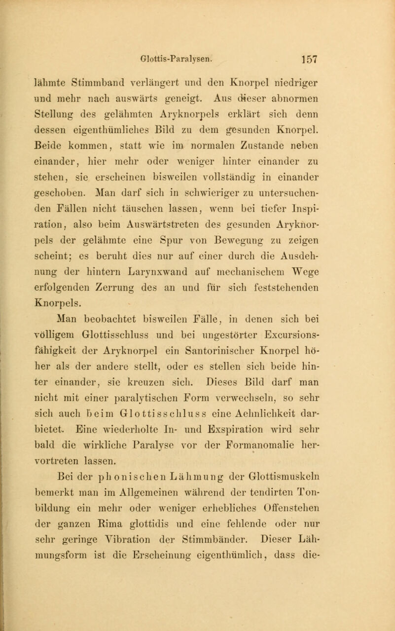 lähmte Stimmband verlängert und den Knorpel niedriger und mehr nach auswärts geneigt. Aus dieser abnormen Stellung des gelähmten Aryknorpels erklärt sich denn dessen eigenthümliches Bild zu dem gesunden Knorpel. Beide kommen, statt wie im normalen Zustande neben einander, hier mehr oder weniger hinter einander zu stehen, sie erscheinen bisweilen vollständig in einander geschoben. Man darf sich in schwieriger zu untersuchen- den Fällen nicht täuschen lassen, wenn bei tiefer Inspi- ration, also beim Auswärtstreten des gesunden Aryknor- pels der gelähmte eine Spur von Bewegung zu zeigen scheint; es beruht dies nur auf einer durch die Ausdeh- nung der hintern Larynxwand auf mechanischem Wege erfolgenden Zerrung des an und für sich feststehenden Knorpels. Man beobachtet bisweilen Fälle, in denen sich bei völligem Glottisschluss und bei ungestörter Excursions- fähigkeit der Aryknorpel ein Santorinischer Knorpel hö- her als der andere stellt, oder es stellen sich beide hin- ter einander, sie kreuzen sich. Dieses Bild darf man nicht mit einer paralytischen Form verwechseln, so sehr sich auch beim Glottisschluss eine Aehnlichkeit dar- bietet. Eine wiederholte In- und Exspiration wird sehr bald die wirkliche Paralyse vor der Formanomalie her- vortreten lassen. Bei der phonischen Lähmung der Glottismuskeln bemerkt man im Allgemeinen während der tendirten Ton- bildung ein mein* oder weniger erhebliches Offenstehen der ganzen Rima glottidis und eine fehlende oder nur sehr geringe Vibration der Stimmbänder. Dieser Läh- mungsform ist die Erscheinung cigenthümlich, dass die-