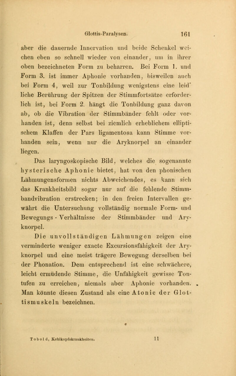 aber die dauernde Innervation und beide Schenkel wei- chen eben so schnell wieder von einander, um in ihrer oben bezeichneten Form zu beharren. Bei Form 1. und Form 3. ist immer Aphonie vorhanden, bisweilen auch bei Form 4, weil zur Tonbildung wenigstens eine leid liehe Berührung der Spitzen der Stimmfortsätze erforder- lich ist, bei Form 2. hängt die Tonbildung ganz davon ab, ob die Vibration der Stimmbänder fehlt oder vor- handen ist, denn selbst bei ziemlich erheblichem ellipti- schem Klaffen der Pars ligamentosa kann Stimme vor- handen sein, wenn nur die Aryknorpel an einander liegen. Das laryngoskopische Bild, welches die sogenannte hysterische Aphonie bietet, hat von den phonischen Lähmungensformen nichts Abweichendes, es kann sich das Krankheitsbild sogar nur auf die fehlende Stimm- bandvibration erstrecken; in den freien Intervallen ge- währt die Untersuchung vollständig normale Form- und Bewegungs - Verhältnisse der Stimmbänder und Ary- knorpel. Die unvollständigen Lähmungen zeigen eine verminderte weniger exaete Excursionsfähigkeit der Ary- knorpel und eine meist trägere Bewegung derselben bei der Phonation. Dem entsprechend ist eine schwächere, leicht ermüdende Stimme, die Unfähigkeit gewisse Ton- tufen zu erreichen, niemals aber Aphonie vorhanden. Man könnte diesen Zustand als eine Atonie der Glot- tismuskeln bezeichnen. T o b o 1 d, Kehlkopfskrankheiten. 11