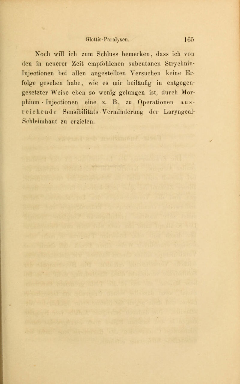 Noch will ich zum Schluss bemerken, dass ich von den in neuerer Zeit empfohlenen subcutanen Strychnin- Tnjectionen bei allen angestellten Versuchen keine Er- folge gesehen habe, wie es mir beiläufig in entgegen- gesetzter Weise eben so wenig gelungen ist, durch Mor- phium - Injectionen eine z. B. zu Operationen aus- reichende Sensibilitats - Verminderung der Laryngeab Schleimhaut zu erzielen.