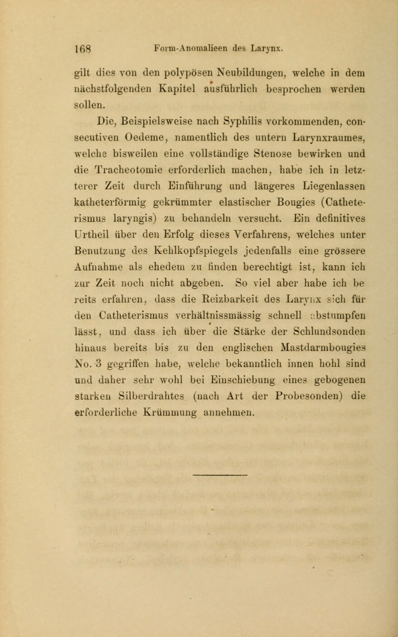 gilt dies von den polypösen Neubildungen, welche in dem nächstfolgenden Kapitel ausführlich besprochen werden sollen. Die, Beispielsweise nach Syphilis vorkommenden, con- secutiven Oedeine, namentlich des untern Larynxraumes, welche bisweilen eine vollständige Stenose bewirken und die Tracheotomie erforderlich machen, habe ich in letz- terer Zeit durch Einführung und längeres Liegenlassen katheterförmig gekrümmter elastischer Bougies (Cathete- rismus laryngis) zu behandeln versucht. Ein definitives Urtheil über den Erfolg dieses Verfahrens, welches unter Benutzung des Kehlkopfspiegels jedenfalls eine grössere Aufnahme als ehedem zu finden berechtigt ist, kann ich zur Zeit noch nicht abgeben. So viel aber habe ich be reits erfahren, dass die Reizbarkeit des Larynx sich für den Catheterismus verhältnissmässig schnell abstumpfen lässt, und dass ich über die Stärke der Schlundsonden hinaus bereits bis zu den englischen Mastdarmbougies No. 3 gegriffen habe, welche bekanntlich innen hohl sind und daher sehr wohl bei Einschiebung eines gebogenen starken Silberdrahtes (nach Art der Probesonden) die erforderliche Krümmung annehmen.