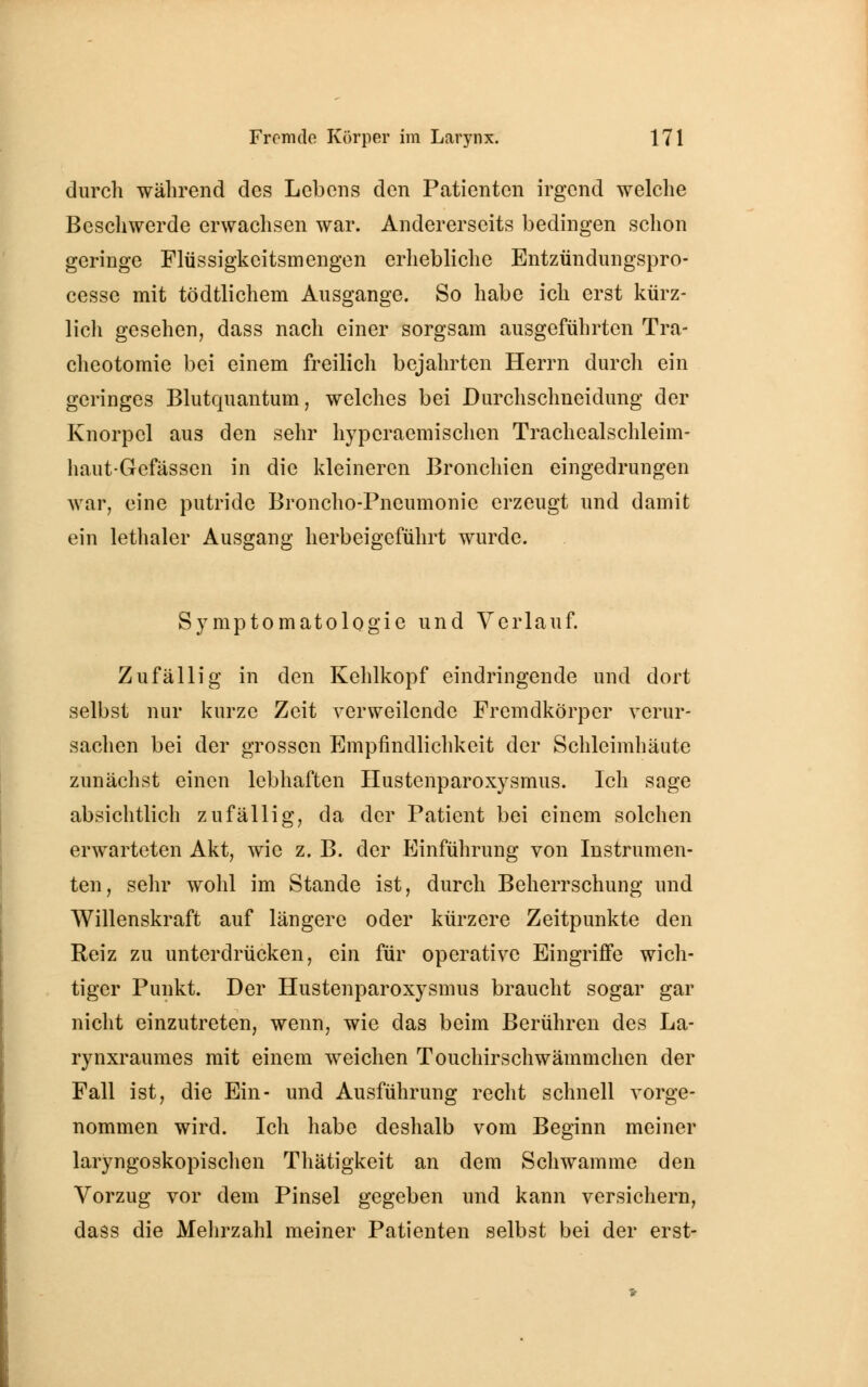 durch während des Lebens den Patienten irgend welche Beschwerde erwachsen war. Andererseits bedingen schon geringe Flüssigkeitsmengen erhebliche Entzündungspro- cesse mit tödtlichem Ausgange. So habe ich erst kürz- lich gesehen, dass nach einer sorgsam ausgeführten Tra- cheotomie bei einem freilich bejahrten Herrn durch ein geringes Blutquantum, welches bei Durchschneidung der Knorpel aus den sehr hyperaemischen Trachealschleim- haut-Gefässen in die kleineren Bronchien eingedrungen war, eine putride Broncho-Pneumonie erzeugt und damit ein lethaler Ausgang herbeigeführt wurde. Symptomatologie und Verlauf. Zufällig in den Kehlkopf eindringende und dort selbst nur kurze Zeit verweilende Fremdkörper verur- sachen bei der grossen Empfindlichkeit der Schleimhäute zunächst einen lebhaften Hustenparoxysmus. Ich sage absichtlich zufällig, da der Patient bei einem solchen erwarteten Akt, wie z. B. der Einführung von Instrumen- ten, sehr wohl im Stande ist, durch Beherrschung und Willenskraft auf längere oder kürzere Zeitpunkte den Reiz zu unterdrücken, ein für operative Eingriffe wich- tiger Punkt. Der Hustenparoxysmus braucht sogar gar nicht einzutreten, wenn, wie das beim Berühren des La- rynxraumes mit einem weichen Touchirschwämmchen der Fall ist, die Ein- und Ausführung recht schnell vorge- nommen wird. Ich habe deshalb vom Beginn meiner laryngoskopischen Thätigkeit an dem Schwämme den Vorzug vor dem Pinsel gegeben und kann versichern, dass die Mehrzahl meiner Patienten selbst bei der erst-