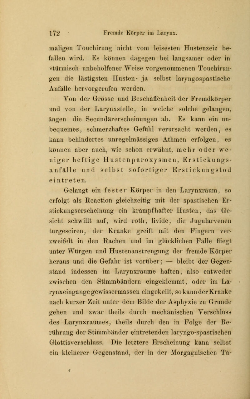 maligen Touehirnng nicht vom leisesten Hustenzeiz be- fallen wird. Es können dagegen bei langsamer oder in stürmisch unbeholfener Weise vorgenommenen T ouchirun- gen die lästigsten Husten- ja selbst laryngospastische Anfälle hervorgerufen werden. Von der Grösse und Beschaffenheit der Fremdkörper und von der Larynxstelle, in welche solche gelangen, ängen die Secundärerscheinungen ab. Es kann ein un- bequemes, schmerzhaftes Gefühl verursacht werden, es kann behindertes unregelmässiges Athmen erfolgen, es können aber auch, wie schon erwähnt, mehr oder we- niger heftige Hustenparoxysmen, Erstickungs- anfälle und selbst sofortiger Erstickungstod ei ntreten. Gelangt ein fester Körper in den Larvnxraum, so erfolgt als Reaction gleichzeitig mit der spastischen Er- stickungserscheinung ein krampfhafter Husten, das Ge- sicht schwillt auf, wird roth, livide, die Jugularvenen turgesciren, der Kranke greift mit den Fingern ver- zweifelt in den Rachen und im glücklichen Falle fliegt unter Würgen und Hustenanstrengung der fremde Körper heraus und die Gefahr ist vorüber; — bleibt der Gegen- stand indessen im Larynxraume haften, also entweder zwischen den Stimmbändern eingeklemmt, oder im La- rynxeingange gewissermassen eingekeilt, so kann der Kranke nach kurzer Zeit unter dem Bilde der Asphyxie zu Grunde gehen und zwar theils durch mechanischen Verschluss des Larynxraumes, theils durch den in Folge der Be- rührung der Stimmbänder eintretenden laryngo-spastisehen Glottis verschluss. Die letztere Erscheinung kann selbst ein kleinerer Gegenstand, der in der Morgagnischen Ta-