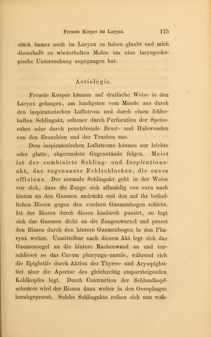 stück immer noch im Larynx zu haben glaubt und mich dieserhalb zu wiederholten Malen um eine laryngosko- pische Untersuchung angegangen hat. Aetiologie. Fremde Körper können auf dreifache Weise in den Larynx gelangen, am häufigsten vom Munde aus durch den inspiratorischen Luftstrom und durch einen fehler- haften Schlingakt, seltener durch Perforation der Speise- röhre oder durch penetrirende Brust- und Halswuuden von den Bronchien und der Trachea aus. Dem inspiratorischen Luftstrome können nur leichte oder glatte, abgerundete Gegenstände folgen. Meist ist der combinirte Schling- und Inspirations- akt, das sogenannte Fehlschlucken, die causa efficiens. Der normale Schlingakt geht in der Weise vor sich, dass die Zunge sich allmählig von vorn nach hinten an den Gaumen andrückt und den auf ihr befind- lichen Bissen gegen den vordem Gaumenbogen schiebt. Ist der Bissen durch diesen hindurch passirt, so legt sich der Gaumen dicht an die Zungenwurzel und presst den Bissen durch den hintern Gaumenbogen in den Pha- rynx weiter. Unmittelbar nach diesem Akt legt sich das Gaumensegel an die hintere Rachenwand an und ver- schliesst so das Cavuin pharyngo-nasale, während sich die Epiglottis durch Aktion der Thyreo- und Ary-epiglot- tici über die Apertur des gleichzeitig emporsteigenden Kehlkopfes legt. Durch Contraction der Schlundkopf- schnürer wird der Bissen dann weiter in den Oesophagus herabgepresst. Solche Schlingakte reihen sich nun wäh-