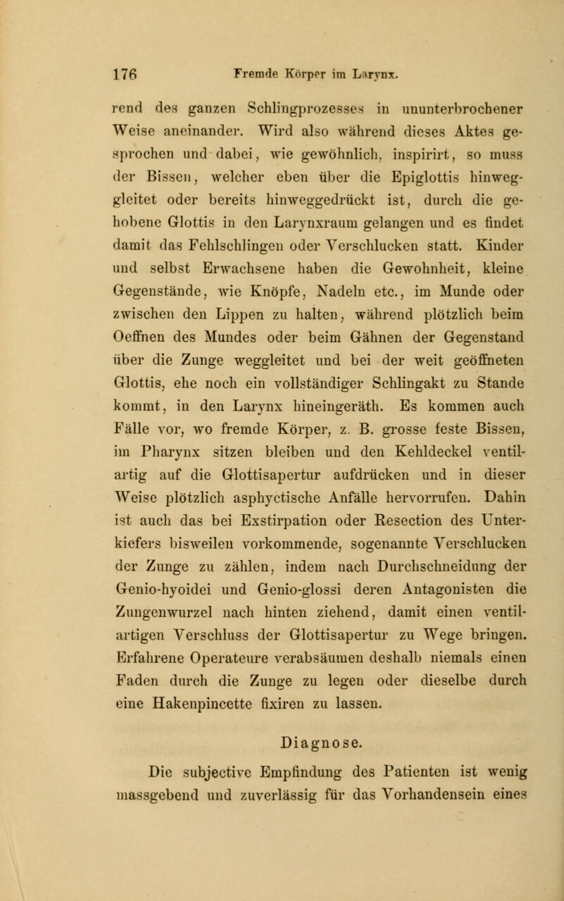 rend des ganzen Schlingprozesses in ununterbrochener Weise aneinander. Wird also während dieses Aktes ge- sprochen und dabei, wie gewöhnlich, inspirirt, so muss der Bissen, welcher eben über die Epiglottis hinweg- gleitet oder bereits hinweggedrückt ist, durch die ge- hobene Glottis in den Larynxrauni gelangen und es findet damit das Fehlschlingen oder Verschlucken statt. Kinder und selbst Erwachsene haben die Gewohnheit, kleine Gegenstände, wie Knöpfe, Nadeln etc., im Munde oder zwischen den Lippen zu halten, während plötzlich beim Oeffnen des Mundes oder beim Gähnen der Gegenstand über die Zunge weggleitet und bei der weit geöffneten Glottis, ehe noch ein vollständiger Schlingakt zu Stande kommt, in den Larynx hineingeräth. Es kommen auch Fälle vor, wo fremde Körper, z. B. grosse feste Bissen, im Pharynx sitzen bleiben und den Kehldeckel ventil- artig auf die Glottisapertur aufdrücken und in dieser Weise plötzlich asphyctische Anfälle hervorrufen. Dahin ist auch das bei Exstirpation oder Resection des Unter- kiefers bisweilen vorkommende, sogenannte Verschlucken der Zunge zu zählen, indem nach Durchschneidung der Genio-hyoidei und Genio-glossi deren Antagonisten die Zungenwurzel nach hinten ziehend, damit einen ventil- artigen Verschluss der Glottisapertur zu Wege bringen. Erfahrene Operateure verabsäumen deshalb niemals einen Faden durch die Zunge zu legen oder dieselbe durch eine Hakenpincette fixiren zu lassen. Diagnose. Die subjective Empfindung des Patienten ist wenig massgebend und zuverlässig für das Vorhandensein eines