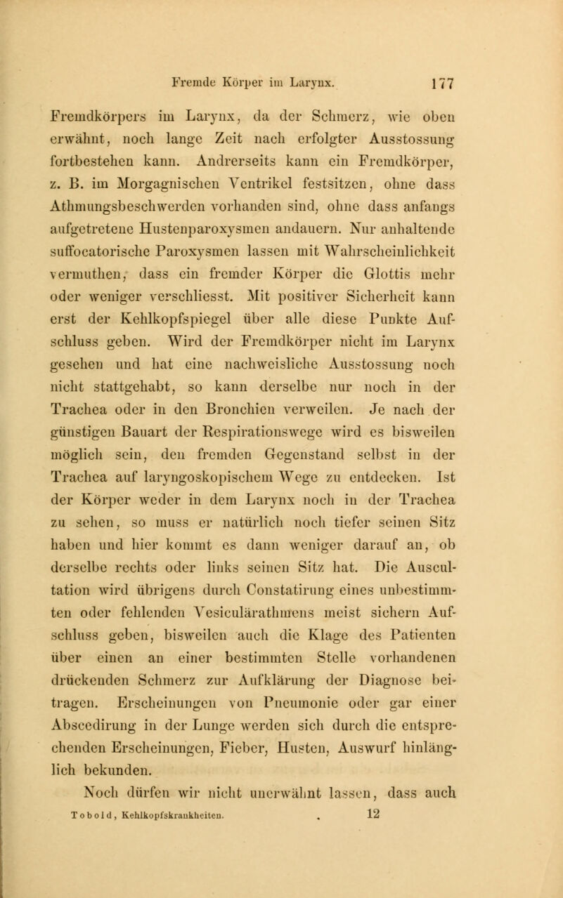 Fremdkörpers iui Larynx, da der Schmerz, wie oben erwähnt, noch lange Zeit nach erfolgter Ausstossung fortbestehen kann. Andrerseits kann ein Fremdkörper, z. B. im Morgagnischen Ventrikel festsitzen, ohne dass Athmungsbeschwerden vorhanden sind, ohne dass anfangs aufgetretene Hustenparoxysmen andauern. Nur anhaltende suffocatorische Paroxysmen lassen mit Wahrscheinlichkeit vermuthen, dass ein fremder Körper die Glottis mehr oder weniger verschliesst. Mit positiver Sicherheit kann erst der Kehlkopfspiegel über alle diese Punkte Auf- schluss geben. Wird der Fremdkörper nicht im Larynx gesehen und hat eine nachweisliche Ausstossung noch nicht stattgehabt, so kann derselbe nur noch in der Trachea oder in den Bronchien verweilen. Je nach der günstigen Bauart der Respirationswege wird es bisweilen möglich sein, den fremden Gegenstand selbst in der Trachea auf laryngoskopischem Wege zu entdecken. Ist der Körper weder in dem Larynx noch in der Trachea zu sehen, so muss er natürlich noch tiefer seinen Sitz haben und hier kommt es dann weniger darauf an, ob derselbe rechts oder links seinen Sitz hat. Die Auscul- tation wird übrigens durch Constatirung eines unbestimm- ten oder fehlenden Yesiculärathmens meist sichern Auf- schluss geben, bisweilen auch die Klage des Patienten über einen an einer bestimmten Stelle vorhandenen drückenden Schmerz zur Aufklärung der Diagnose bei- tragen. Erscheinungen von Pneumonie oder gar einer Abscedirung in der Lunge werden sich durch die entspre- chenden Erscheinungen, Fieber, Husten, Auswurf hinläng- lich bekunden. Noch dürfen wir nicht unerwähnt lassen, dass auch Tobold, Kehlkopfskraukheiten. , 12