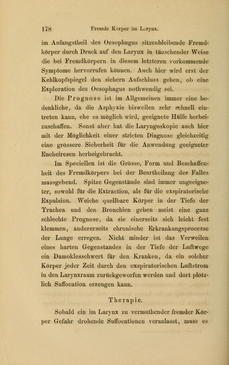im Anfangstheil des Oesophagus sitzenbleibende Fremd- körper durch Druck auf den Larynx in täuschender Weise die bei Fremdkörpern in diesem letzteren vorkommende Symptome hervorrufen können. Auch hier wird erst der Kehlkopfspiegel den sichern Aufschluss geben, ob eine Exploration des Oesophagus nothwendig sei. Die Prognose ist im Allgemeinen immer eine be- denkliche, da die Asphyxie bisweilen sehr schnell ein- treten kann, ehe es möglich wird, geeignete Hülfe herbei- zuschaffen. Sonst aber hat die Laryngoskopie auch hier mit der Möglichkeit einer stricten Diagnose gleichzeitig eine grössere Sicherheit für die Anwendung geeigneter Encheiresen herbeigebracht. Im Speciellen ist die Grösse, Form und Beschaffen- heit des Fremdkörpers bei der Beurtheilung des Falles massgebend. Spitze Gegenstände sind immer ungeeigne- ter, sowohl für die Extraction, als für die exspiratorische Expulsion. Weiche quellbare Körper in der Tiefe der Trachea und den Bronchien geben meist eine ganz schlechte Prognose, da sie einerseits sich leicht fest klemmen, andererseits chronische Erkrankungsprocesse der Lunge erregen. Nicht minder ist das Verweilen eines harten Gegenstandes in der Tiefe der Luftwege ein Damoklesschwert für den Kranken, da ein solcher Körper jeder Zeit durch den exspiratorischen Luftstrom in den Larynxraum zurückgeworfen werden und dort plötz- lich Suffocation erzeugen kann. Therapie. Sobald ein im Larynx zu vermuthender fremder Kör- per Gefahr drohende Suffocationen veranlasst, muss es