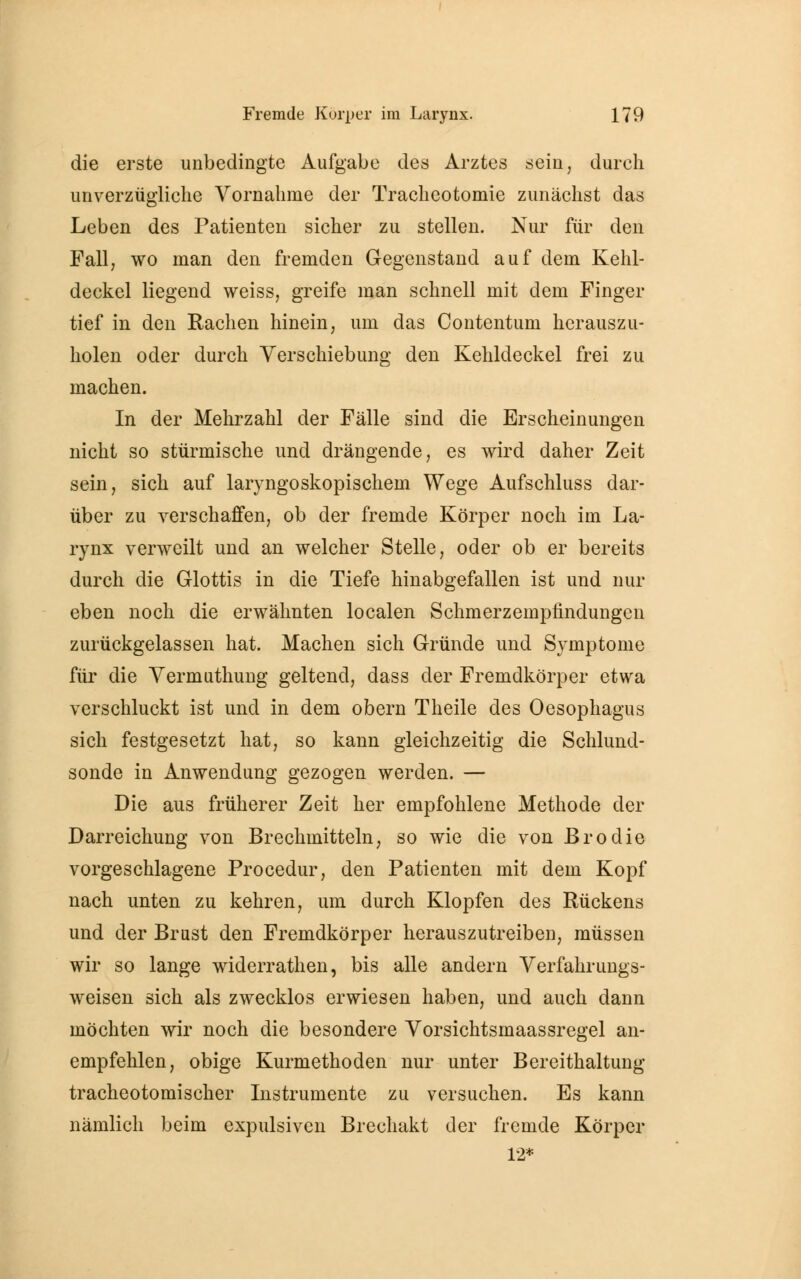 die erste unbedingte Aufgabe des Arztes sein, durch unverzügliche Vornahme der Tracheotomie zunächst das Leben des Patienten sicher zu stellen. Nur für den Fall, wo man den fremden Gegenstand auf dem Kehl- deckel liegend weiss, greife man schnell mit dem Finger tief in den Rachen hinein, um das Contentum herauszu- holen oder durch Verschiebung den Kehldeckel frei zu machen. In der Mehrzahl der Fälle sind die Erscheinungen nicht so stürmische und drängende, es wird daher Zeit sein, sich auf laryngoskopischem Wege Aufschluss dar- über zu verschaffen, ob der fremde Körper noch im La- rynx verweilt und an welcher Stelle, oder ob er bereits durch die Glottis in die Tiefe hinabgefallen ist und nur eben noch die erwähnten localen Schmerzempfindungen zurückgelassen hat. Machen sich Gründe und Symptome für die Vermuthung geltend, dass der Fremdkörper etwa verschluckt ist und in dem obern Theile des Oesophagus sich festgesetzt hat, so kann gleichzeitig die Schlund- sonde in Anwendung gezogen werden. — Die aus früherer Zeit her empfohlene Methode der Darreichung von Brechmitteln, so wie die von ßrodie vorgeschlagene Procedur, den Patienten mit dem Kopf nach unten zu kehren, um durch Klopfen des Rückens und der Brust den Fremdkörper herauszutreiben, müssen wir so lange widerrathen, bis alle andern Verfahrungs- weisen sich als zwecklos erwiesen haben, und auch dann möchten wir noch die besondere Vorsichtsmaassregel an- empfehlen, obige Kurmethoden nur unter Bereithaltung tracheotomischer Instrumente zu versuchen. Es kann nämlich beim expulsiven Brechakt der fremde Körper 12*