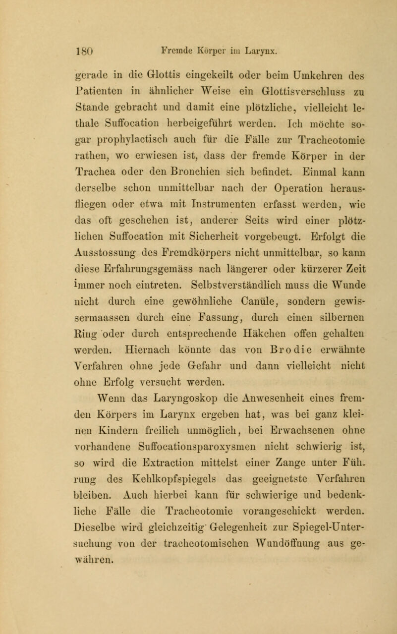gerade in die Glottis eingekeilt oder beim Umkehren des Patienten in ähnlicher Weise ein Glottisverscbluss zu Stande gebracht und damit eine plötzliche, vielleicht le- thalc Suffocation herbeigeführt werden, ich möchte so- gar prophylactisch auch für die Fälle zur Tracheotomie rathen, wo erwiesen ist, dass der fremde Körper in der Trachea oder den Bronchien sich befindet. Einmal kann derselbe schon unmittelbar nach der Operation heraus- fliegen oder etwa mit Instrumenten erfasst werden, wie das oft geschehen ist, anderer Seits wird einer plötz- lichen Suffocation mit Sicherheit vorgebeugt. Erfolgt die Ausstossung des Fremdkörpers nicht unmittelbar, so kann diese Erfahrungsgemäss nach längerer oder kürzerer Zeit immer noch eintreten. Selbstverständlich muss die Wunde nicht durch eine gewöhnliche Canüle, sondern gewis- sermaassen durch eine Fassung, durch einen silbernen Ring oder durch entsprechende Häkchen offen gehalten werden. Hiernach könnte das von Brodie erwähnte Verfahren ohne jede Gefahr und dann vielleicht nicht ohne Erfolg versucht werden. Wenn das Laryngoskop die Anwesenheit eines frem- den Körpers im Larynx ergeben hat, was bei ganz klei- nen Kindern freilich unmöglich, bei Erwachsenen ohne vorhandene Suffocationsparoxysmen nicht schwierig ist, so wird die Extraction mittelst einer Zange unter Füh- rung des Kehlkopfspiegels das geeignetste Verfahren bleiben. Auch hierbei kann für schwierige und bedenk- liche Fälle die Tracheotomie vorangeschickt werden. Dieselbe wird gleichzeitig' Gelegenheit zur Spiegel-Unter- suchung von der trachcotomischen Wundöffnung aus ge- währen.