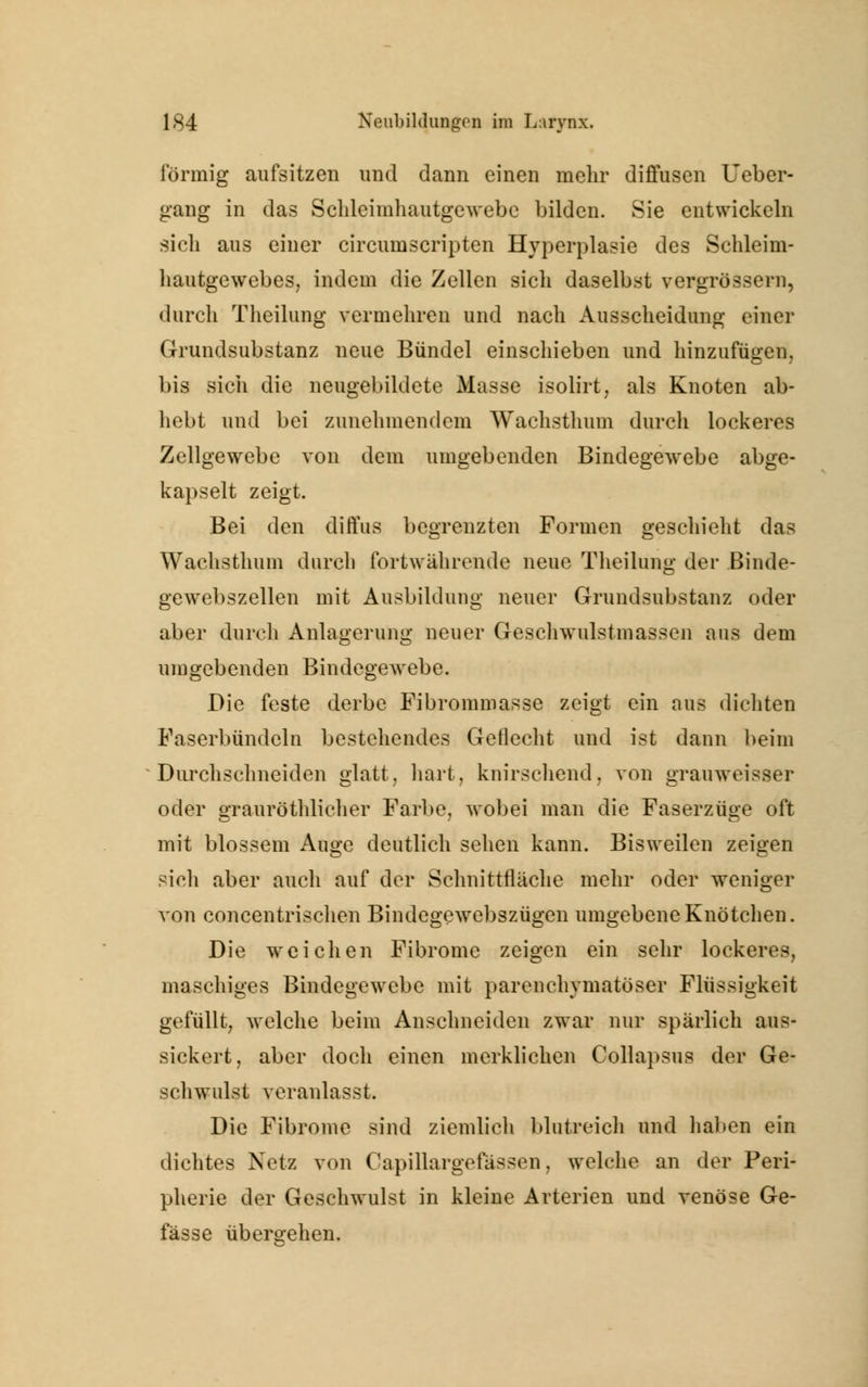 förmig aufsitzen und dann einen mehr diffusen Ueber- gang in das Schleimhautgewebc bilden. Sie entwickeln sich aus einer circumscripten Hyperplasie des Schleim- hautgewebes, indem die Zellen sich daselbst vergrössern, durch Theilung vermehren und nach Ausscheidung einer Grundsubstanz neue Bündel einschieben und hinzufügen, bis sich die neugebildete Masse isolirt, als Knoten ab- hebt und bei zunehmendem Wachsthum durch lockeres Zellgewebe von dem umgebenden Bindegewebe abge- kapselt zeigt. Bei den diffus begrenzten Formen geschieht das Wachsthum durch fortwährende neue Theilung der Binde- gewebszellen mit Ausbildung neuer Grundsubstanz oder aber durch Anlagerung neuer Geschwulstmassen aus dem umgebenden Bindegewebe. Die feste derbe Fibrommasse zeigt ein aus dichten Faserbündeln bestehendes Geflecht und ist dann beim Durchschneiden glatt, hart, knirschend, von grauweisser oder grauröthlieher Farbe, wobei man die Faserzüge oft mit blossem Auge deutlich sehen kann. Bisweilen zeigen sich aber auch auf der Schnittfläche mehr oder weniger von concentrischen Bindegewebszügen umgebene Knötchen. Die weichen Fibrome zeigen ein sehr lockeres, masehiges Bindegewebe mit parenchymatöser Flüssigkeit gefüllt, welche beim Anschneiden zwar nur spärlich aus- sickert, aber doch einen merklichen Collapsus der Ge- schwulst veranlasst. Die Fibrome sind ziemlich blutreich und haben ein dichtes Netz von Capillargefässen, welche an der Peri- pherie der Geschwulst in kleine Arterien und venöse Ge- fässe übergehen.