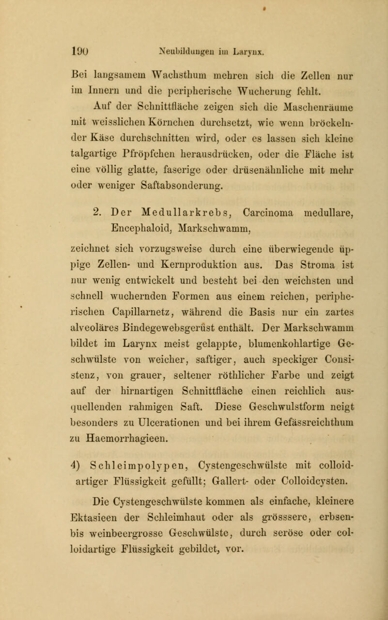 Bei langsamem Wachsthum mehren sich die Zellen nur im Innern und die peripherische Wucherung fehlt. Auf der Schnittfläche zeigen sich die Maschenräume mit weisslichen Körnchen durchsetzt, wie wenn bröckeln- der Käse durchschnitten wird, oder es lassen sich kleine talgartige Pfröpfchen herausdrücken, oder die Fläche ist eine völlig glatte, faserige oder drüsenähnliche mit mehr oder weniger Saftabsonderung. 2. Der Medullär krebs, Carcinoma medulläre, Encephaloid, Markschwamm, zeichnet sich vorzugsweise durch eine überwiegende üp- pige Zellen- und Kernproduktion aus. Das Stroma ist nur wenig entwickelt und besteht bei den weichsten und schnell wuchernden Formen aus einem reichen, periphe- rischen Capillarnetz, während die Basis nur ein zartes alveoläres Bindegewebsgerüst enthält. Der Markschwamm bildet im Larynx meist gelappte, blumenkohlartige Ge- schwülste von weicher, saftiger, auch speckiger Consi- stenz, von grauer, seltener röthlicher Farbe und zeigt auf der hirnartigen Schnittfläche einen reichlich aus- quellenden rahmigen Saft. Diese Geschwulstform neigt besonders zu Ulcerationen und bei ihrem Gefässreichthum zu Haemorrhagieen. 4) Schleimpolypen, Cystengeschwülste mit colloid- artiger Flüssigkeit gefüllt; Gallert- oder Colloidcysten. Die Cystengeschwülste kommen als einfache, kleinere Ektasieen der Schleimhaut oder als grösssere, erbsen- bis weinbeergrosse Geschwülste, durch seröse oder col- loidartige Flüssigkeit gebildet, vor.