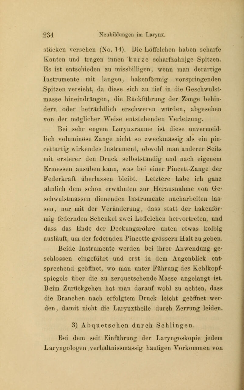 stücken versehen (No. 14). Die Löffelchen haben scharfe Kanten and tragen innen kurze scharfzahnige Spitzen. Es ist entschieden zu missbilligen. wenn man derartige Instrumente mit langen, hakenförmig vorspringenden Spitzen versieht, da diese sich zu tief in die Geschwulst- masse hineindrängen, die Rückführung der Zange behin- dern oder beträchtlich erschweren würden, abgesehen von der möglicher Weise entstehenden Verletzung. Bei sehr engem Larynxraume ist diese unvermeid- lich voluminöse Zange nicht so zweckmässig als ein pin- cettartig wirkendes Instrument, obwohl man anderer Seits mit ersterer den Druck selbstständig und nach eigenem Ermessen ausüben kann, was bei einer Pincett-Zange der Federkraft überlassen bleibt. Letztere habe ich ganz ähnlich dem schon erwähnten zur Herausnahme von Ge- schwulstmassen dienenden Instrumente nacharbeiten las- sen, nur mit der Veränderung, dass statt der hakenför- mig federnden Schenkel zwei Löffelchen hervortreten, und dass das Ende der Deckungsröhre unten etwas kolbig ausläuft, um der federnden Pincette grössern Halt zu geben. Beide Instrumente werden bei ihrer Anwendung ge- schlossen eingeführt und erst in dem Augenblick ent- sprechend geöffnet, wo man unter Führung des Kehlkopf- spiegels über die zu zerquetschende Masse angelangt ist. Beim Zurückgehen hat man darauf wohl zu achten, dass die Brauchen nach erfolgtem Druck leicht geöffnet wer- den , damit nicht die Larynxtheile durch Zerrung leiden. 3) Abquetschen durch Schlingen. Bei dem seit Einführung der Laryngoskopie jedem Larvngologen verhältnissmässig häufigen Vorkommen von