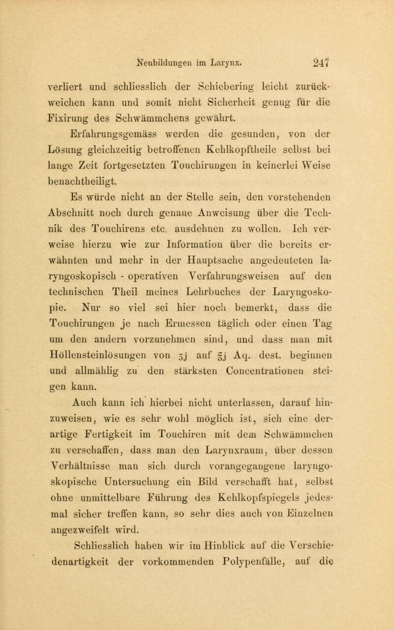 verliert und schliesslich der Schiebering leicht zurück- weichen kann und somit nicht Sicherheit genug für die Fixirung des Schwäuimchens gewährt. Erfahrungsgemäss werden die gesunden, von der Lösung gleichzeitig betroffenen Keklkopftheile selbst bei lange Zeit fortgesetzten Touchirungen in keinerlei Weise benachtheiligt. Es würde nicht an der Stelle sein, den vorstehenden Abschnitt noch durch genaue Anweisung über die Tech- nik des Touchirens etc. ausdehnen zu wollen. Ich ver- weise hierzu wie zur Information über die bereits er- wähnten und mehr in der Hauptsache angedeuteten la- ryngoskopisch - operativen Yerfahrungsweisen auf den technischen Theil meines Lehrbuches der Laryngosko- pie. Nur so viel sei hier noch bemerkt, dass die Touchiruugen je nach Ermessen täglich oder einen Tag um den andern vorzunehmen sind, und dass man mit Höllensteinlösungen von 3j auf |j Aq. dest. beginnen und allmählig zu den stärksten Concentrationen stei- gen kanu. Auch kann ich hierbei nicht unterlassen, darauf hin* zuweisen, wie es sehr wohl möglich ist, sich eine der- artige Fertigkeit im Touchiren mit dem Schwäminchen zu verschaffen, dass man den Larynxraum, über dessen Verhältnisse man sich durch vorangegangene laryngo- skopische Untersuchung ein Bild verschafft hat, selbst ohne unmittelbare Führung des Kehlkopfspiegels jedes- mal sicher treffen kann, so sehr dies auch von Einzelnen angezweifelt wird. Schliesslich haben wir im Hinblick auf die Verschie- denartigkeit der vorkommenden Polypenfälle, auf die