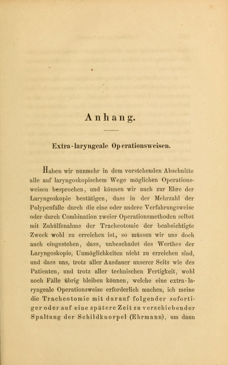 Anhang. Extra - laryngeale Op erationsweisen. Haben wir nunmehr in dem vorstehenden Abschnitte alle auf laryngoskopischem Wege möglichen Operations- weisen besprochen, und können wir auch zur Ehre der Laryngoskopie bestätigen, dass in der Mehrzahl der Polypenfälle durch die eine oder andere Verfahrungsweise oder durch Combination zweier Operationsmethoden selbst mit Zuhülfenahme der Tracheotomie der beabsichtigte Zweck wohl zu erreichen ist, so müssen wir uns doch aucli eingestehen, dass, unbeschadet des Werthes der Laryngoskopie, Unmöglichkeiten nicht zu erreichen sind, und dass uns, trotz aller Ausdauer unserer Seits wie des Patienten, und trotz aller technischen Fertigkeit, wohl noch Fälle übrig bleiben können, welche eine extra-la- ryngeale Operationsweise erforderlich machen, ich meine die Tracheotomie mit darauf folgender soforti- ger oder auf eine spätere Zeit zu verschiebender Spaltung der Schildknorpel (Ehrmann), um dann
