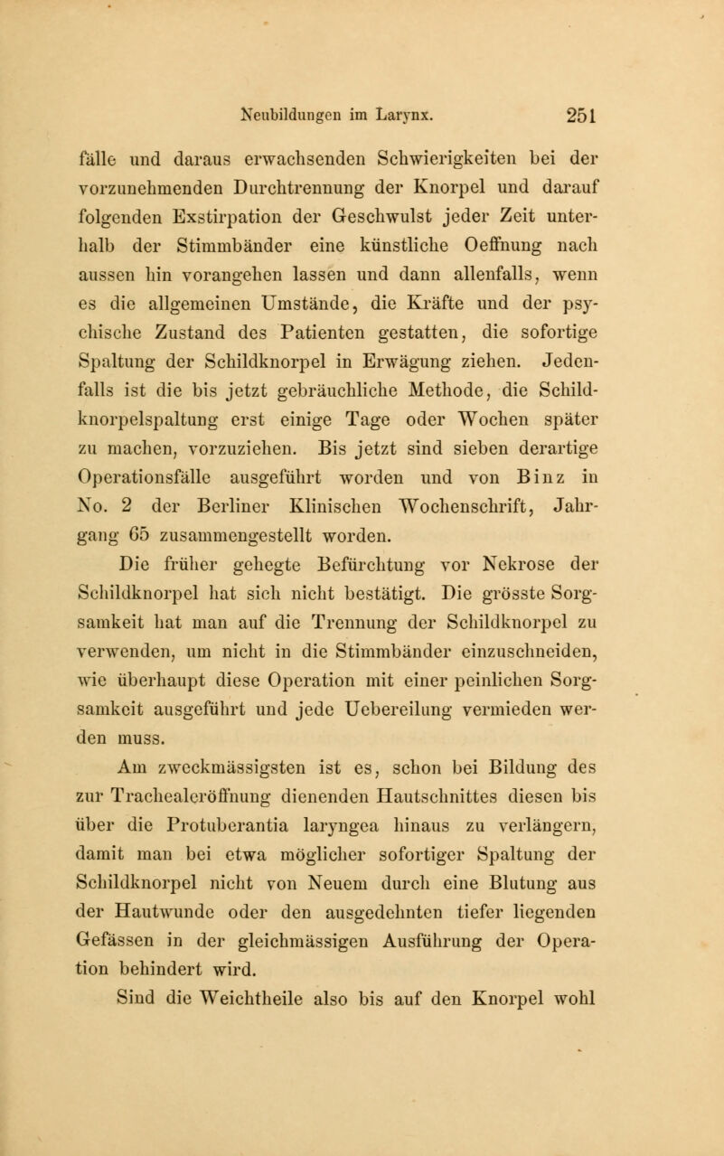 fälle und daraus erwachsenden Schwierigkeiten bei der vorzunehmenden Durchtrennung der Knorpel und darauf folgenden Exstirpation der Geschwulst jeder Zeit unter- halb der Stimmbänder eine künstliche Oeffnung nach aussen hin vorangehen lassen und dann allenfalls, wenn es die allgemeinen Umstände, die Kräfte und der psy- chische Zustand des Patienten gestatten, die sofortige Spaltung der Schildknorpel in Erwägung ziehen. Jeden- falls ist die bis jetzt gebräuchliche Methode, die Schild- knorpelspaltung erst einige Tage oder Wochen später zu machen, vorzuziehen. Bis jetzt sind sieben derartige Operationsfälle ausgeführt worden und von Binz in Xo. 2 der Berliner Klinischen Wochenschrift, Jahr- gang 65 zusammengestellt worden. Die früher gehegte Befürchtung vor Nekrose der Schildknorpel hat sich nicht bestätigt. Die grösste Sorg- samkeit hat man auf die Trennung der Schildknorpel zu verwenden, um nicht in die Stimmbänder einzuschneiden, wie überhaupt diese Operation mit einer peinlichen Sorg- samkeit ausgeführt und jede Uebereilung vermieden wer- den muss. Am zweckmässigsten ist es, schon bei Bildung des zur Trachealeröffnung dienenden Hautschnittes diesen bis über die Protuberantia laryngea hinaus zu verlängern, damit man bei etwa möglicher sofortiger Spaltung der Schildknorpel nicht von Neuem durch eine Blutung aus der Hautwunde oder den ausgedehnten tiefer liegenden Gefässen in der gleichmässigen Ausführung der Opera- tion behindert wird. Sind die Weichtheile also bis auf den Knorpel wohl