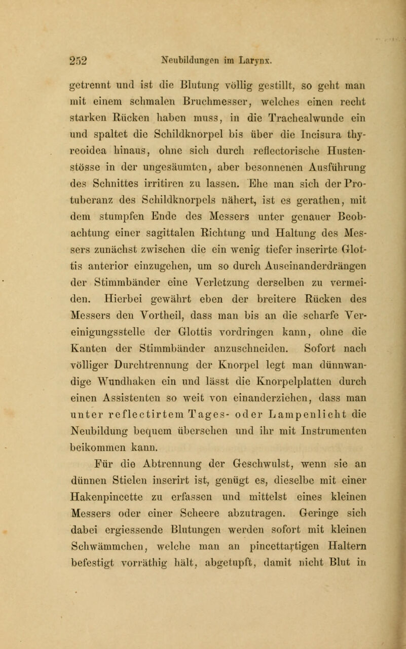 getrennt und ist die Blutung völlig gestillt, so geht man mit einem schmalen Bruchmesser, welches einen recht starken Rücken haben muss, in die Trachealwunde ein und spaltet die Schildknorpel bis über die Incisura thy- reoidea hinaus, ohne sich durch reflectorische Husten- stösse in der ungesäumten, aber besonnenen Ausführung des Schnittes irritiren zu lassen. Ehe man sich der Pro- tuberanz des Schildknorpels nähert, ist es gerathen, mit dem stumpfen Ende des Messers unter genauer Beob- achtung einer sagittalen Richtung und Haltung des Mes- sers zunächst zwischen die ein wenig tiefer inserirte Glot- tis anterior einzugehen, um so durch Auseinanderdrängen der Stimmbänder eine Verletzung derselben zu vermei- den. Hierbei gewährt eben der breitere Rücken des Messers den Vortheil, dass man bis an die scharfe Ver- einigungsstelle der Glottis vordringen kann, ohne die Kanten der Stimmbänder anzuschneiden. Sofort nach völliger Durchtrennung der Knorpel legt man dünnwan- dige Wundhaken ein und lässt die Knorpelplatten durch einen Assistenten so weit von einanderziehen, dass man unter reflectirtem Tages- oder Lampenlicht die Neubildung bequem übersehen und ihr mit Instrumenten beikommen kann. Für die Abtrennung der Geschwulst, wenn sie an dünnen Stielen inserirt ist, genügt es, dieselbe mit einer Hakenpincette zu erfassen und mittelst eines kleinen Messers oder einer Scheere abzutragen. Geringe sich dabei ergiessende Blutungen werden sofort mit kleinen Schwämmchen, welche man an pincettartigen Haltern befestigt vorräthig hält, abgetupft, damit nicht Blut in