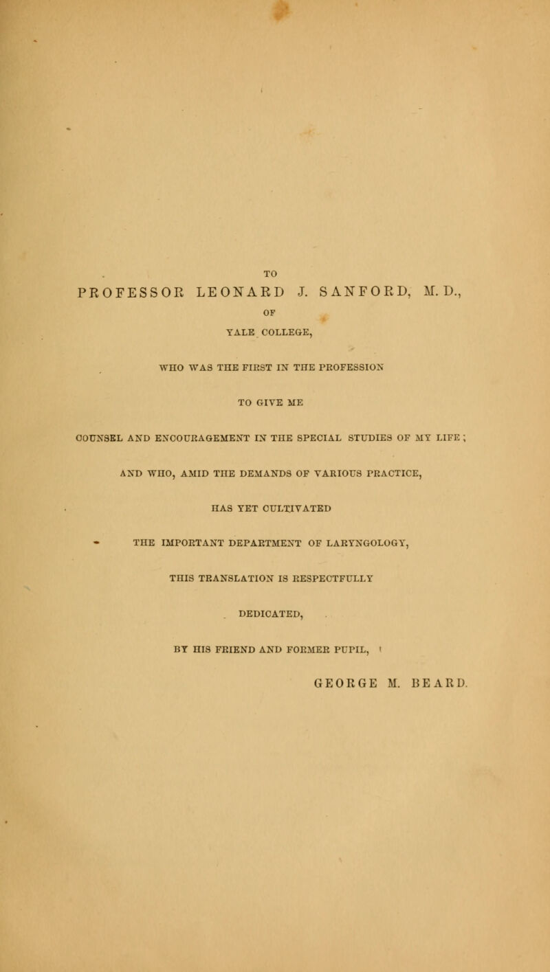 TO PROFESSOR LEONARD J. SANFORD, M. D., OF YALE COLLEGE, WHO WAS THE FIRST IN THE PROFESSION TO GIVE ME COUNSEL AND ENCOURAGEMENT IN THE SPECIAL STUDIES OF MY LIFE ; AND WHO, AMID TnE DEMANDS OF VARIOUS PRACTICE, HAS YET CULTIVATED TnE IMPORTANT DEPARTMENT OF LARYNGOLOGY, THIS TRANSLATION IS RESPECTFULLY DEDICATED, BY HIS FRIEND AND FORMER PUPIL, '