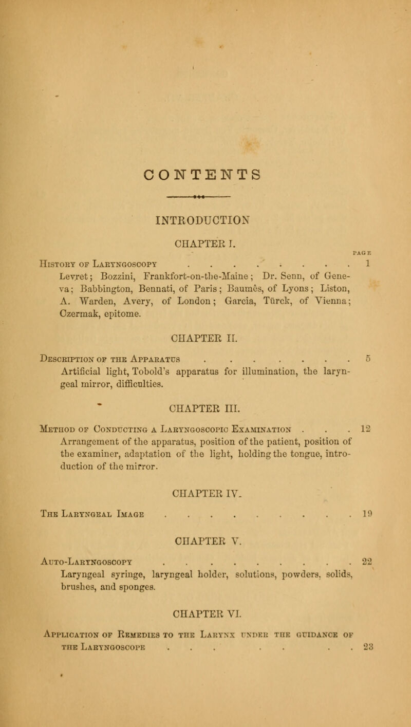 CONTENTS INTRODUCTION CHAPTER I. PAGE History of Laryngoscopy 1 Levret; Bozzini, Frankfort-on-the-Maine; Dr. Senn, of Gene- va; Babbington, Bennati, of Paris; Baumes, of Lyons; Liston, A. Warden, Avery, of London; Garcia, Tiirck, of Vienna; Czerraak, epitome. CHAPTER II. Description op the Apparatus . . . .... 5 Artificial light, Tobold's apparatus for illumination, the laryn- geal mirror, difficulties. CHAPTER III. Method of Conducting a Laryngoscopic Examination . . .12 Arrangement of the apparatus, position of the patient, position of tbe examiner, adaptation of the light, holding the tongue, intro- duction of the mirror. CHAPTER IV- The Laryngeal Image 19 CHAPTER V. Auto-Laryngosoopy . 22 Laryngeal syringe, laryngeal holder, solutions, powders, solids, brushes, and sponges. CHAPTER VI. Application of Remedies to the Larynx rJNDEB TEE »;i idance of TnE Laryngoscopk ... . . . . k2o