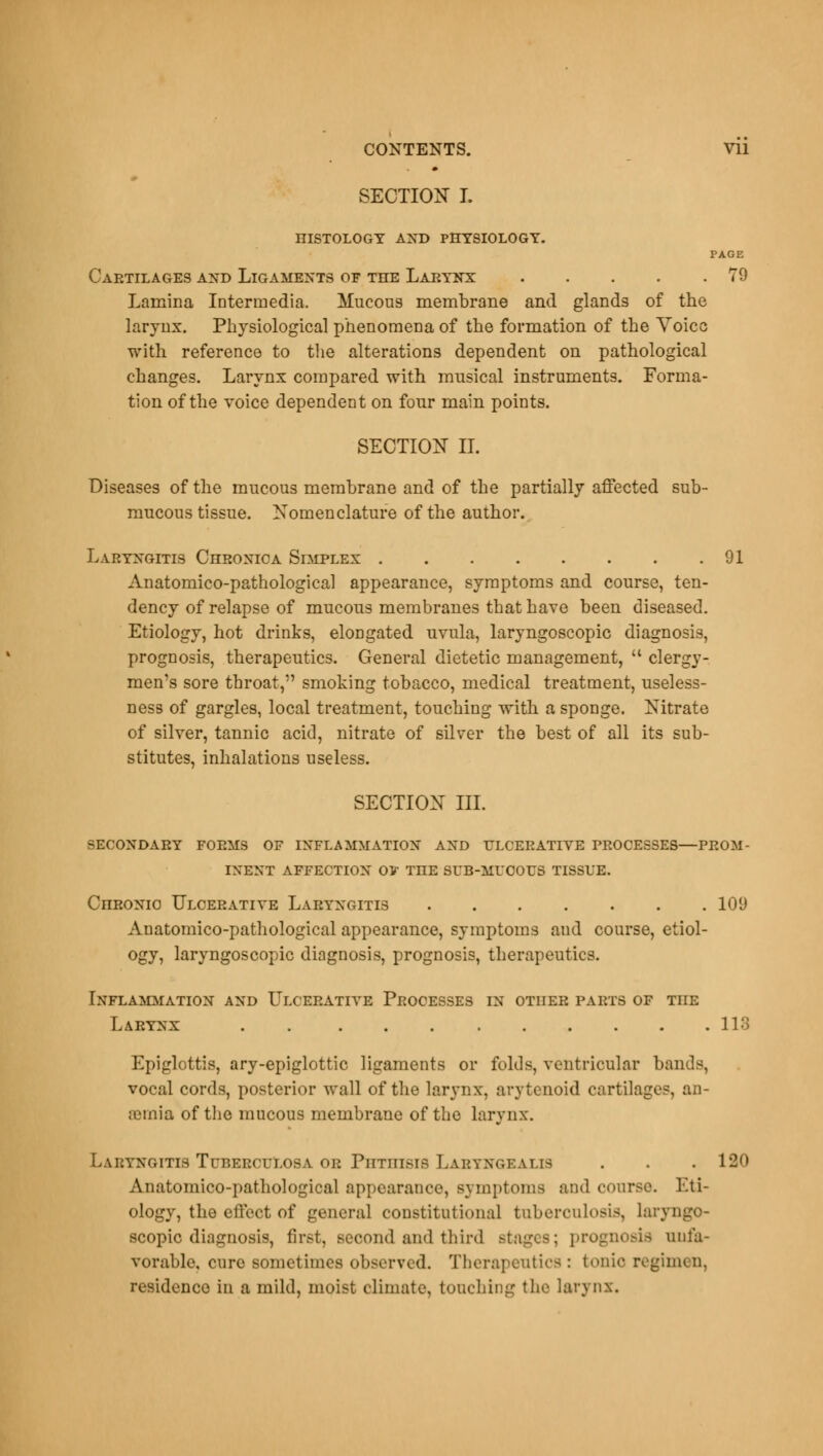 SECTION I. HISTOLOGY AND PHYSIOLOGY. PAGE Cartilages and Ligaments of the Larynx 79 Lamina Intermedia. Mucous membrane and glands of the larynx. Physiological phenomena of the formation of the Yoicc with reference to the alterations dependent on pathological changes. Larynx compared with musical instruments. Forma- tion of the voice dependent on four main points. SECTION II. Diseases of the mucous membrane and of the partially affected sub- mucous tissue. Nomenclature of the author. Laryngitis Chronica Simplex 91 Anatomico-pathological appearance, symptoms and course, ten- dency of relapse of mucous membranes that have been diseased. Etiology, hot drinks, elongated uvula, laryngoscopic diagnosis, prognosis, therapeutics. General dietetic management,  clergy- men's sore throat, smoking tobacco, medical treatment, useless- ness of gargles, local treatment, touching with a sponge. Nitrate of silver, tannic acid, nitrate of silver the best of all its sub- stitutes, inhalations useless. SECTION III. SECONDARY FORMS OF INFLAMMATION AND ULCERATIVE PROCESSES—PROM- INENT AFFECTION OV THE SUB-MUCOUS TISSUE. CnRONio Ulcerative Laryngitis 109 Anatomico-pathological appearance, symptoms and course, etiol- ogy, laryngoscopic diagnosis, prognosis, therapeutics. Inflammation and Ulcerative Processes in other parts of the Larynx . 118 Epiglottis, ary-epiglottic ligaments or folds, ventricular bands, vocal cords, posterior wall of the larynx, arytenoid cartilages, an- osmia of the mucous membrane of the larynx. Laryngitis Tuberculosa oe Phthisis Laryngealis . . . 120 Anatomico-pathological appearance, symptoms and course. Eti- ology, the effect of general constitutional tuberculosis, laryngo- scopic diagnosis, first, second and third stages; prognosis unfa- vorable, cure sometimes observed. Therapeutics: tonic regimen, residence in a mild, moist climate, touching the larynx.