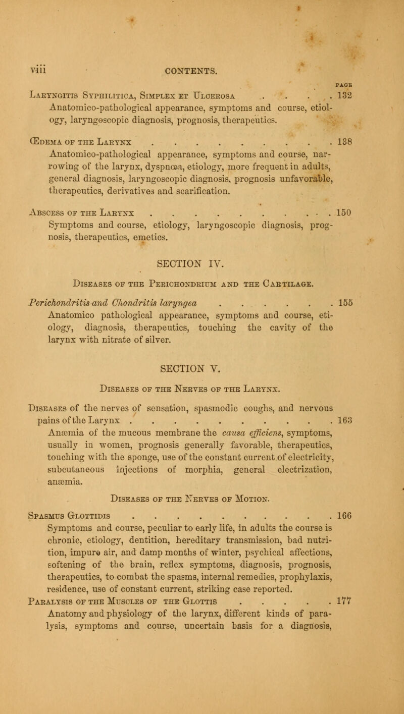 PAGE Laryngitis Syphilitica, Simplex et Ulcerosa . . . .132 Anatomico-pathological appearance, symptoms and course, etiol- ogy, laryngoscopy diagnosis, prognosis, therapeutics. (Edema of TnE Larynx 138 Anatomico-pathological appearance, symptoms and course, nar- rowing of the larynx, dyspnoea, etiology, more frequent in adults, general diagnosis, laryngoscopy diagnosis, prognosis unfavorable, therapeutics, derivatives and scarification. Abscess of the Larynx . • . 150 Symptoms and course, etiology, laryngoscopic diagnosis, prog- nosis, therapeutics, emetics. SECTION IV. Diseases of the Perichondrium and the Cartilage. Perichondritis and Chondritis laryngea 155 Anatomico pathological appearance, symptoms and course, eti- ology, diagnosis, therapeutics, touching the cavity of the larynx with nitrate of silver. SECTION V. Diseases of the Nerves of the Larynx. Diseases of the nerves of sensation, spasmodic coughs, and nervous pains of the Larynx 163 Anaemia of the mucous membrane the causa efficiens, symptoms, usually in women, prognosis generally favorable, therapeutics, touching with the sponge, use of the constant current of electricity, subcutaneous injections of morphia, general electrization, anaemia. Diseases of the Nerves of Motion. Spasmus Glottidis 166 Symptoms and course, peculiar to early life, in adults the course is chronic, etiology, dentition, hereditary transmission, bad nutri- tion, impure air, and damp months of winter, psychical affections, softening of the brain, reflex symptoms, diagnosis, prognosis, therapeutics, to combat the spasms, internal remedies, prophylaxis, residence, use of constant current, striking case reported. Paralysis of the Muscles of the Glottis 177 Anatomy and physiology of the larynx, different kinds of para- lysis, symptoms and course, uncertain basis for a diagnosis,