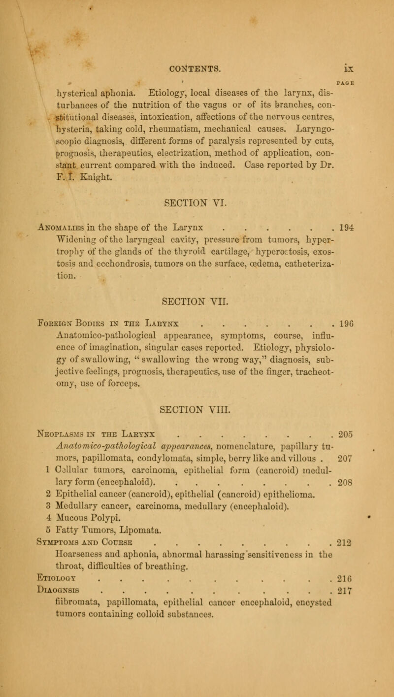 PAGE hysterical aphonia. Etiology, local diseases of the larynx, dis- turbances of the nutrition of the vagus or of its branches, con- stitutional diseases, intoxication, affections of the nervous centres, hysteria, taking cold, rheumatism, mechanical causes. Laryngo- scopy diagnosis, different forms of paralysis represented by cuts, prognosis, therapeutics, electrization, method of application, con- stant current compared with the induced. Case reported by Dr. F. T. Knight. SECTION VI. Anomalies in the shape of the Larynx 194 Widening of the laryngeal cavity, pressure from tumors, hyper- trophy of the glands of the thyroid cartilage, hyperostosis, exos- tosis and ecchondrosis, tumors on the surface, oedema, catheteriza- tion. SECTION VII. Foreign Bodies in the Larynx 19G Anatomico-pathological appearance, symptoms, course, influ- ence of imagination, singular cases reported. Etiology, physiolo- gy of swallowing,  swallowing the wrong way, diagnosis, sub- jective feelings, prognosis, therapeutics, use of the finger, tracheot- omy, use of forceps. SECTION VIII. Neoplasms in tiie Larynx 205 Anatomico-pathological appearances, nomenclature, papillary tu- mors, papillomata, condylomata, simple, berry like and villous . 207 1 OdUular tumors, carcinoma, epithelial form (cancroid) medul- lary form (encephaloid). 20S 2 Epithelial cancer (cancroid), epithelial (cancroid) epithelioma. 3 Medullary cancer, carcinoma, medullary (encephaloid). 4 Mucous Polypi. 5 Fatty Tumors, Lipomata. Symptoms and Course 212 Hoarseness and aphonia, abnormal harassing'sensitiveness in the throat, difficulties of breathing. Etiology . . . . . . . . . . . 216 Diaognsis . . . . . . . . . . .217 fiibroinata, papillomata, epithelial cancer encephaloid, encysted tumors containing colloid substances.