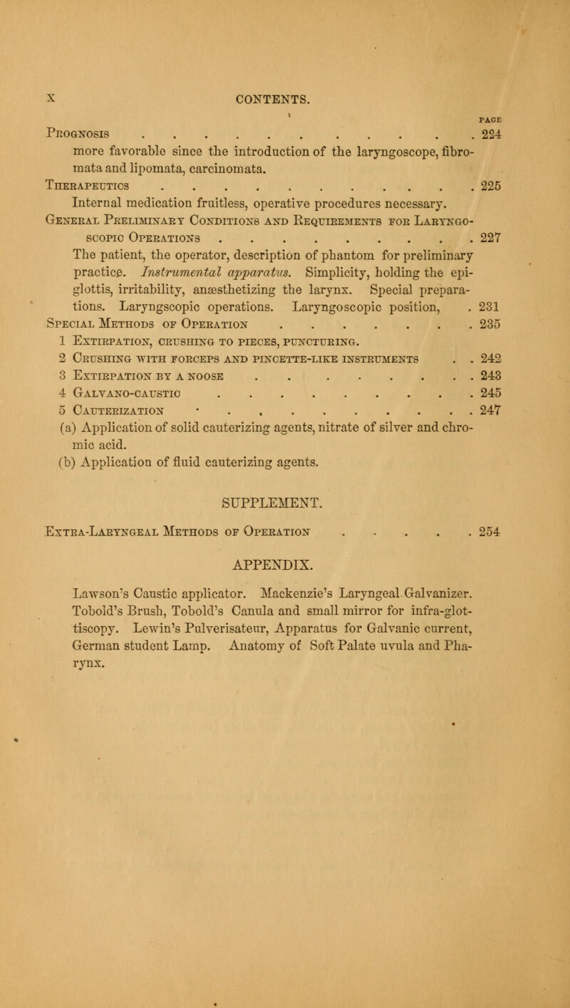 PAGE Prognosis . 224 more favorable since the introduction of the laryngoscope, fibro- mata and lipomata, carcinomata. Therapeutics 225 Internal medication fruitless, operative procedures necessary. General Preliminary Conditions and Kequirements for Laryngo- scopy Operations 227 The patient, the operator, description of phantom for preliminary practice. Instrumental apparatus. Simplicity, holding the epi- glottis, irritability, anaesthetizing the larynx. Special prepara- tions. Laryngscopic operations. Laryngoscopic position, . 231 Special Methods of Operation 235 1 Extirpation, crushing to pieces, puncturing. 2 Crushing with forceps and pincette-like instruments . . 242 3 Extirpation by a noose . 243 4 Galvano-caustio 245 5 Cauterization • 247 (a) Application of solid cauterizing agents, nitrate of silver and chro- mic acid. (b) Application of fluid cauterizing agents. SUPPLEMENT. Extra-Laryngeal Methods of Operation 254 APPENDIX. Lawson's Caustic applicator. Mackenzie's Laryngeal.Galvanizer. Tobold's Brush, Tobold's Canula and small mirror for infra-glot- tiscopy. Lewin's Pulverisateur, Apparatus for Galvanic current, German student Lamp. Anatomy of Soft Palate uvula and Pha- rynx.
